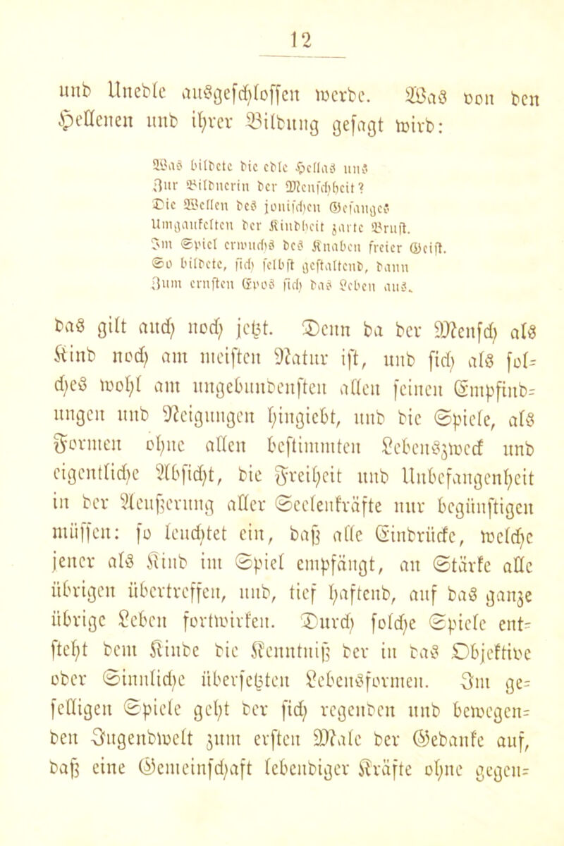 unb Uneble auSgefddoffen werbe. 2ßa8 üon ben Hellenen unb if>rer 23ilhtng gefugt wirb: 5örtS bittctc t>ic cMc Jpclla^ uuS Bur SMttmcrin tcr 2TJcafdjfjcit ? ©ic SScften bc« joninijeu ©efaufle« Umjjaufcltcn bev Äinbljcit jarte ©ruft. Jm ©viel errondj« bc« Ärnibcn freier ©cifl. So bitbete, fM) fctbft geftattenb, bann Bum ernften ffivoä fiel) bnü Sebcu aus. baS gilt and) uod; jebt. ®enn ba ber 9J?ettfd> als ftinb ned) am meiften Sftatur ift, unb fid> als fol* d;cd mol;! am ungebuubenfteit atXett feinen @mpfinb= ungett unb Neigungen l)ingicbt, unb bie ©piele, als formen oljnc allen beftimmten LebcnSjwcd unb eigcntlidfc 2(bfid)t, bie ^reifjeit unb Unbefangenheit in ber Sleufjernng aller ©eclenfräfte nur begiiuftigcn muffen: fo leuchtet ein, baff alte (äinbriitfc, weldjc jener als 5iiub int ©picl empfängt, au ©tärfc alle übrigen übertreffen, unb, tief Itaftenb, auf baS ganje übrige Leben fortwirfeu. ®urd) foldje ©piele ent- fielt beut 5!iube bie Jfcmttnijf ber in baS Dbjeftioc ober ©inulidfe itberfebten Lebensformen. 3m ge- feHigett ©piele gcl;t ber fid) regeitben unb bewegen- bett Dugcnbwclt junt erften ÜDfalc ber ©ebanfe auf, baff eine ©enteinfdjaft lebenbiger Kräfte ol;ne gegen-