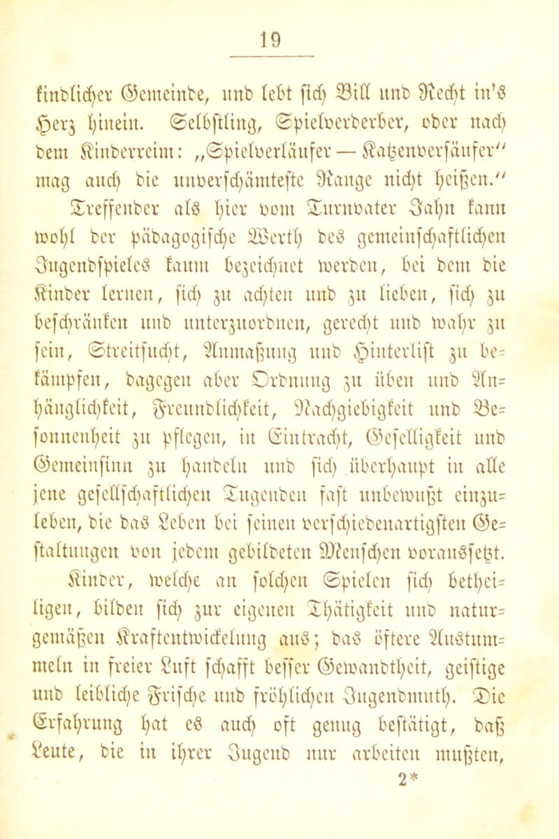 fint>üc^cv ©emeinbe, itnb lebt fid) SiH unb 9xed)t in’S §ei-5 Ijinein. ©elbftling, ©pieloerberber, ober nad) bem ^inberreint: „Spielrerlättfer — ^afcenfcerfäufer mag aud) bic unöerfd)ämtefte Srange nidjt Reißen.“ Xreffenber als l;ier uont Xurnüater 5al)it fann tooljl ber päbagogifdje äBertl) bcS gemeinfdfaftlidfen SugenbfpieleS faitm be3cid)itet merbeit, bei bem bie Sinber lernen, fid) 31t adfteit itnb 31t lieben, fid) 31t befdjränfeit unb unterjuorbuen, geregt unb maljr 31t fein, ©treitfudft, ditmaßnug itnb fpiuterlift 31t be= fäntpfeit, bagcgeit aber Drbnititg 31t üben itnb 5tu= I;änglid;feit, f^veunblid/feit, 9fad)giebigfeit unb ©e= fonneitlfeit 31t pflegen, in ©intrad)t, ©cfelligfcit unb ©emeinfinn 311 Raubein itnb fid) überhaupt in alle jene gefeflfdjaftlicfjen Xitgeubcn faft unfcetoußt einju= leben, bie baS Sehen bei feinen t>crfd)iebenartigften ©e= ftaltuugcn bou jebent gebilbeten 9J£enfdjen boraitSfe^t. Äittber, voeldte an fold)Cit Spielen fid) betfyeU ligeit, bilbeit fid) 31a- eigenen Xfyätigfeit unb natur= gemäßen ^raftcntoid'eluug auS; baS öftere duötitm- meltt in freier Suft fd)afft beffer @emanbtl;eit, geiftige unb leiblid)e 5rifd)e unb fröl)lid)cu •3ugenbmutl). X>ic ©rfal)ruttg l)at c$ aud) oft genug beftätigt, baß S'eute, bie in itjrer Sugeitb nur arbeiten mußten, 2*