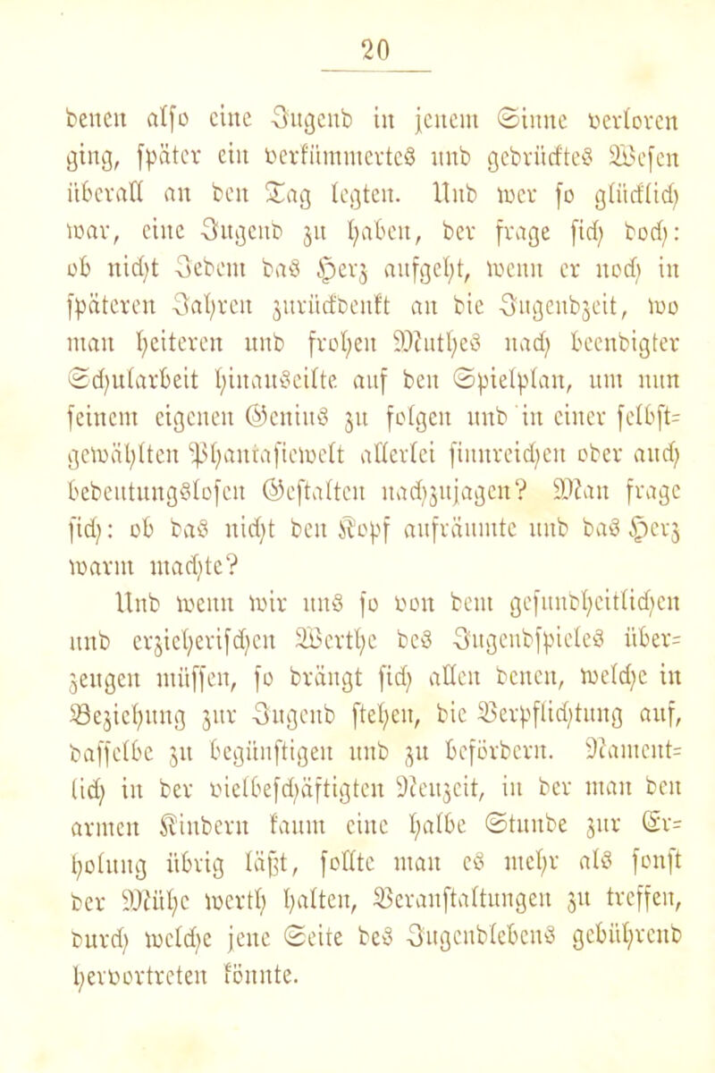 beiten alfo eine Sugenb itt jenem ©ittne oerloren ging, fpätcr ein oerfümmerted itnb gebrürfteö SBefen überall an beit Sag legten. Itnb teer jo gliicflid; war, eine Sitgenb 31t haben, bev frage fid; bod;: ob nid)t Sebent bad iperj aitfgel;t, voenn er uod; in jpäteren Sauren jnrüd'oenft an bie Sugenbjeit, too man Weiteren ttitb fronen ÜD?utl;ed nad; beenbigter ©djularbeit Ijinaudeilte. auf ben ©jnefylait, um nun feinem eigenen ©eniitd 31t folgen unb in einer felbft- getoäl)lten i|3t)antaftetoelt allerlei ftmtreid;ett ober and; bebeutungdlofcu ©eftaltcit nad^itjageu? ÜD?an frage fid;: ob bad nid;t beit $cpf aufräitutte unb bad §003 toarnt rnadjte? Unb voenn mir und fo 001t beut gefunbl>eitlid;en itnb er'3iel;erifd;eit 2£crtl;e bed Sugenbfpieled itber= 3eugett müffeit, fo brängt fid; allen bcncti, weld;c iit 5öe3icl;ititg 3110 Sugcitb ftebjen, bie 55erpflid;tititg auf, baffclbe 31t begünftigeit unb 31t beförbent. üftameitt= tid; iit ber oielbefd;äftigteu Stetheit, in ber mau beit armen SUitbent fanitt eilte l;albe ©tuitbe 31a- (Sr- l;olititg übrig liifjt, folltc ntait ed mefjr ald fonft ber yjtül;e wert!; halten, Seranftaltuiigen 31t treffen, burd; toeld;e jene ©eite bed Sugcublebeitd gebül;rcttb Ijeroortreten fönnte.