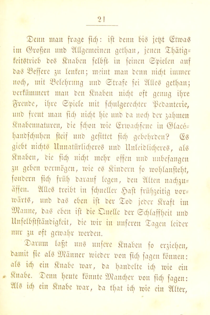 Denn mau frage fid;: ift beim bid jef3t ©tmad tut ©vof?en unb allgemeinen getrau, jenen ©l;ätig= feitdtrieb bed Knaben fetbft- in feinen ©fielen auf bad Seffere 31t lenfen; meint man beim nid)t immer nod), mit SSelef;ritug unb ©träfe fei 2Wed get^anj üerfümmcrt man beit Knaben nid;t oft genug if;re Sreube, il;re ©piele mit fertige rechter ißebanterie, unb freut man fid; nidjt I;ie unb ba nod; ber gaumen Stnabenuatureu, bie fcboit mie Srmad;feuc in ©lace= l;anbfd;ul;en fteif unb gefittet fid) gebebrbeu? ©d giebt nichts ltnnatttriidjered unb Uitleiblidjered, ald Änaben, bie fid; uid;t mcl;r offen uitb unbefangen 311 geben vermögen, mie ed finbern fo mol;lanftel;t, fonbern fid; friif; barauf legen, beu Sitten nadjju* äffen. SlÜed treibt in fd;neUer £>aft friil^eitig oor- märtd, unb bad eben ift ber ©ob jeber Straft im Spanne, bad eben ift bie Duelle ber ©ctylafföeit unb Unfefbftftänbigfeit, bie mir in nuferen Sagen leiber nur 31t oft gcmaf;r merbeit. Darum laßt und unferc Knaben fo et^iefjeit, bamit fie ald iPuiuner mieber non fid; fagen fön neu: ald id; ein Stuabe mar, ba Ijanbelte id; mie eilt - Stnabe. Denn l;eutc fönnte SDfandjer boit fid; fagen: 2(ld id; ein Stnabe mar, ba tl;at id; mie ein alter,