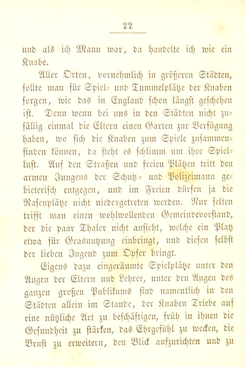 unb atd id) SJianu loar, ba t;anbe£te id? tute ein Zitate. 2lttcr Orten, fornetjmtid) in größeren ©täbten, fotttc man für ©fücU unb ©nmmetbtäjje ber Knaben forgen, mic bad in ©ugtanb fdjon tängft gcfdictien ift. ©>enn toenn bei und in ben ©täbten nid)t jit= faltig einmal bie ©ttern einen ©arten jnr Verfügung fabelt, ioo fid) bie Knaben jnm ©fnete jnfammen- finbeit tonnen, ba ftefyt ed fdftimnt mit itjre ©pict- Inft. 21 nf ben ©tragen unb freien ißtäfjen tritt ben armen jungend ber ©d)uf3 = unb ipolijeintann ge= bicterifd; entgegen, unb im freien biirfen ja bie Siafenptätjc uidjt nicbergctrcten loerben. 9?ur fetten trifft man einen mofyhroüenbcit ©cuteinbeoorftanb, ber bie paar ©bater nid)t anfiefjt, metdie ein ©daß ettoa für ©radmtjjnng einbringt, itnb biefeit fetbft ber lieben Sugenb jitm Opfer bringt. ©igend bajn eingeräumte ©pictptätje unter ben Stngen ber ©ttern unb Setyrer, unter ben 2(ngen bed ganjcit großen ißubtifnmd finb natnenttid) in ben ©täbten allein im ©tanbe, ber fnaben ©riebe auf eine nü&tidje 2trt ju befd^äftigen, frü£? in if>nen bie ©efunbtfeit ju ftärfen, bad ©prgefüpt ju mccfcn, bie 23rnft ju erweitern, ben 23ticf aufjuridjten unb ju
