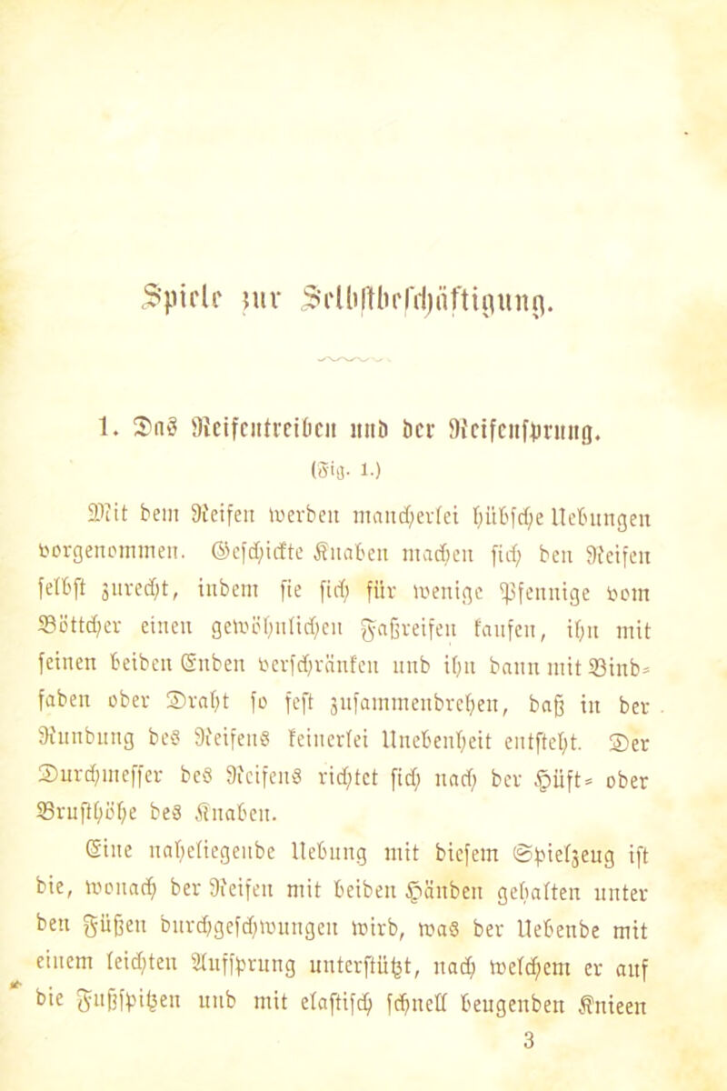 3'pirlf mr 5»'i‘ 1 li11brCd)nfti^un9. t. 3^aö 9ieifcittrahcit nitD öcr Stcifenffmutg. (Wb- !•) 2>cit bem Steifen »»erben mancherlei hübfdfe Hebungen öorgenommen. ©efdficfte Äitaben machen firf; ben Steifen felbft jurecf;t, inbem fie firf; für »reuige Pfennige tootn SBöttd;er einen gemühutidicn greifen fanfen, ihn mit feinen beiben Suben toerfdjränfen nnb if;it bann mit 33inb» fabelt ober 3)rat;t fo fcft äufammenbrehen, baß in ber Stnnbnng be« Steifen« feinerfei Unebenheit entfielt. ®er 2)urd;meffer be« Steifen« rirf;tct firf; nad) ber §üft= ober 93rnftf;öf;e be« Knaben. Sine nahefiegeitbe Hebung mit bicfem ©^tefseug tft bie, luonadj ber Steifen mit beiben £>änben gebalten unter beu pfjeu bur<hgefd;)»ungeu toirb, ma« ber Uebenbe mit einem Ieirf;ten Sfufforung unterst, nach t»cfd;em er auf bie ftußffnfsen uttb mit etaftifd; fchued beugeubett Äuieen