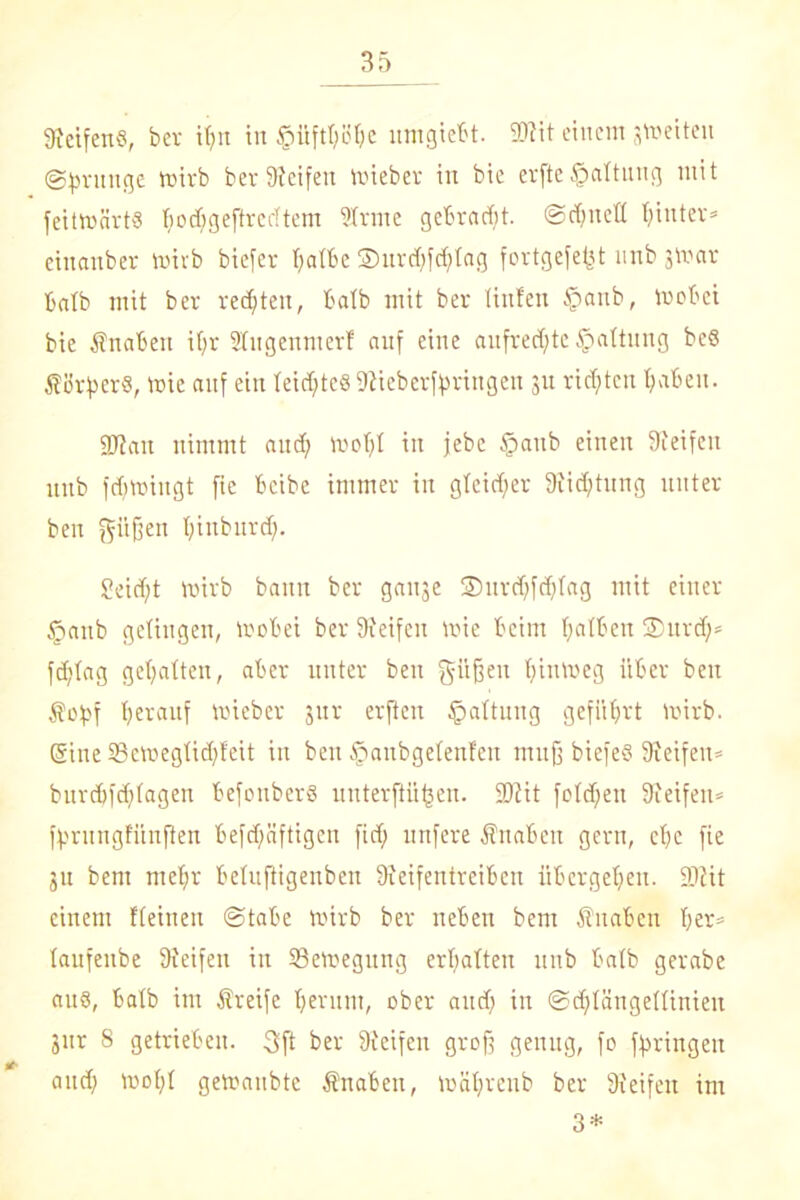 9ietfens, ber ipn in SMiftpöpe itmgiebt. 2)?it einem jvoeiten (Sprunge ttnrb ber Reifen mieber in bie erfte Haltung mit feitroärts poepgeftredtem Strme gebraut, ScpnetI hinter* cinanber toirb biefer patbe 35urd)fd?tag fortgefefct unb jmar batb mit ber rechten, batb mit ber Hufen fpanb, iuobei bie Knaben if;r Sfngennterf auf eine aufrechte Raffung be6 Körpers, roie auf ein feicpteS Siieberfpringen 31t richten paben. SWan nimmt aud; roopt in jebc §aub einen Steifen unb fcptmngt fie beibe immer in gleicher Sticptung unter ben pfiffen pinburep. Seicpt mirb bann ber ganje ©urtpftpfag mit einer §anb getingen, mobei ber Reifen roie beim patben 2)urd)» feptag gepalten, aber unter ben güßen pintoeg über ben Sfopf Herauf tricber 311 r erfteu Haftung gefiiprt mirb. ©ine 33ett»egtid)feit in ben tpanbgetenfen muß biefeß Steifen* burepfeptagen befouberS uuterftiipen. SDtit fotdpen Steifen» fprungfitnfien befdjmftigen fid) unfere Änabcn gern, cpc fie 31t bem mepr betuftigenben Steifentreiben iibergepen. SJtit einem fteinett (Stabe tvirb ber neben bem fiuaben per» taufenbe Steifen in 93ett>egung erpatten unb batb gerabe aus, batb im -Streife peritm, ober and) in Scptängettinieu 3ur 8 getrieben. 3ft ber Steifen groß genug, fo fpringen and; wopt getoanbte Shtaben, tnnprenb ber Steifen im 3*