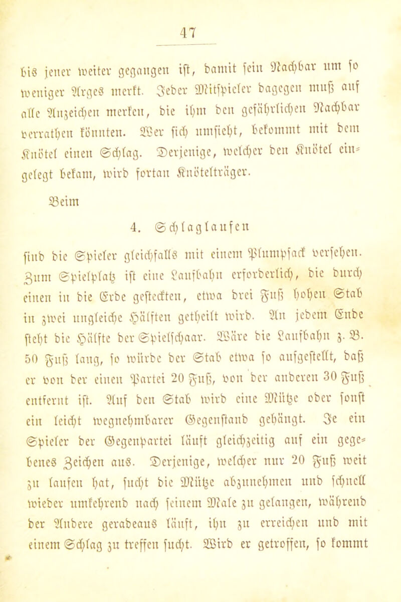 ti§ jener weiter gegangen ift, bamit feilt Diadjbar um fo Weniger 2(rge8 merft. 3ebcr äftitfpieler bagegen muff auf alte Stngei^en mcrf'cu, bie ihm ben gefährlichen Machbar berratfjen föunten. 25er fidf umfieht, bcfommt mit bem knotet einen @d;(ag. derjenige, welker ben Änütel ein- gelegt belam, wirb fortan Snötelträgcr. Seim 4. (Sdflaglaufen ftub bie (Spieler gleichfalls mit einem ^31umjafacf rcrfef)cn. 3um (Spielplafs ift eine Üaufbabn erforberlidj, bie burd) einen in bie ©rbe geftecfteu, etwa brei gufj hohen ©tab in jwei ungleidfc fbälften gethcitt wirb. 2ln jebem Subc fiept bie §ä(fte ber (Spielfdfaar. SBäre bie Laufbahn 3. 23. 50 guff lang, fo würbe ber ©tab etwa fo anfgeftettt, baff er bon ber einen Partei 20 guff, bou ber auberen 30 fffitff entfernt ift. Stuf ben ©tab wirb eine SDlilfee ober fonft ein leicht wegnehmbarer ©egenftaub gehängt. 3e ein (Spieler ber ©egeupartei läuft gleichseitig auf ein gege* beites Beicpen au8. ^Derjenige, welker nur 20 guff weit 31t laufen hat, fucfjt bie SDliifee abjunehmen unb fdjncll wieber umlehrenb nach feinem 3Rate 311 gelangen, Wäpreub ber Sfubere gerabeauS läuft, ihn 311 erreichen unb mit einem ©dflag 311 treffen fud;t. 2Birb er getroffen, fo fommt