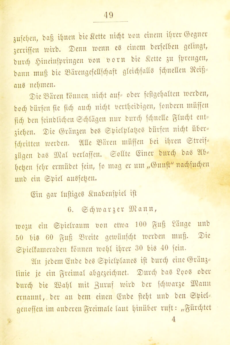 jufetjen, baß tt;nen bie flette nid)t toon einem ihrer ©eguer jerriffen wirb. $enn wenn eS einem b er feiten gelingt, biivd) §ineinfbringen öon ooru bie -Sette 31t fbreugeit, bann muß bie 93ärengefettfd;aft gteidjfalls ^netten 9ieiß= an8 nehmen. ©ic SBäveit fönnen nidjt auf* ober feftgehaltcn werben, bcdj bürfett fxe fid; and; nidjt oertheibigen, fonbern miiffcn fid) ben fcinblidjen ©djlägen nur burd) fd;ncHe gluckt ent* gieren. ®ie ©räi^en beS ©^ief^tafte« bürfen ni($t über* fd/ritteu werben. Stile Säreu müffen bei ihren ©treif* gügen bas Stat oertaffen, ©ollte (Siner burd; bas Slb* heben fet;r ermiibet fein, fo mag er um „©uitft nadjfudjen uub eilt ©fiiel auSfebett. ©in gar luftiges Snabeuffüet ift 6. ©d;war3er Staun, W03U ein ©bielraum toon etwa 100 guß Sänge unb 50 bis 00 guß Sreite gewüufd)t Werben muß. 2>ie ©bielfamerabeit fönnen Wohl ihrer 30 bis 40 fein. 3(u jebem (Silbe beS ©biefytaueS ift burd) eine ©raus* tinie je ein greiinat abge3eid;net. ®urd) baS ?ooS ober burth bie Söaht mit 3uvuf wirb ber fchwarse Staun ernannt, ber an bem einen (Silbe fteht uub ben ©fiiel* genoffen im anberen greimate taut hinüber ruft: „gürcljtet 4