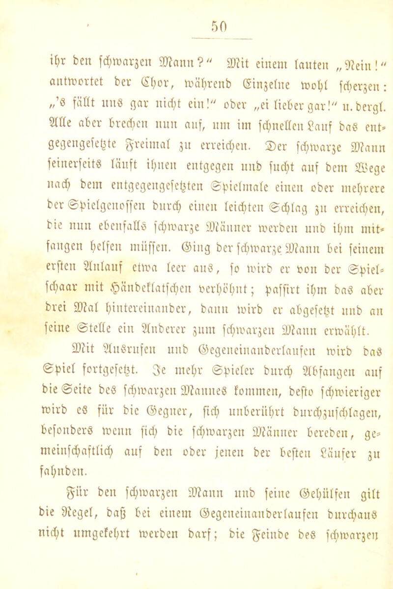 il)r ben föttargen «Wann?« «Wit einem tauten „Wein! antwortet ber ®hor, ttjätjrenb ginjetne toohl fcfyergen: „’S fällt uns gar nid;t ein! ober „ei lieber gar! u. bergt. 2ttte aber brechen nun auf, um im fcfmetten Sauf bas ent» gegengefe(3te greimat 31t erreichen. ®er f^hjarje «Wann feinerfeit« läuft ihnen entgegen unb fud;t auf bem Söege narf; bem entgegengefefjten ©pietmate einen ober mehrere ber ©fiietgenoffeu burd) einen teilten @d;tag 311 erreichen, bie nun ebenfalls fdjroarge SWäuuer »erben unb ihm mit* fangen helfen miiffeu. ©ing ber fdjmarge äJJann bei feinem erfteu ütnlauf et»a teer aus, fo »irb er 001t ber ©tiiet* fd?aar mit £änbeftatfd;en berhötmt; paffirt ihm bas aber brei SWat hiutereinanber, bann »irb er abgefefjt unb an feine «Siebte ein Stnberer 311111 fdjmaqen «Wann er»ät;tt. 2>iit StuSrufeu unb ©egeneinanbertaufen roirb baS ©h'et fortgefcfjt. 3e mehr ©Bieter burch Abfangen auf bie ©eite bes fdjmargen SUauiteS fommen, befto fdj»ieriger wirb eS für bie ©eguer, ftd) unberührt burd^ufditagen, befonbers wenn fid; bie fd;»arjen SWänner bereben, ge» meiufchafttid) auf ben ober jenen ber befteu Säufer 31t fahnbeu. giir ben fdjfcarjen SDiann unb feine ©ehütfen gitt bie Sieget, baff bei einem ©egeneiuaubertaufen bitrdjauS nicht umgefehrt »erben barf; bie geiube bes fchwargeij