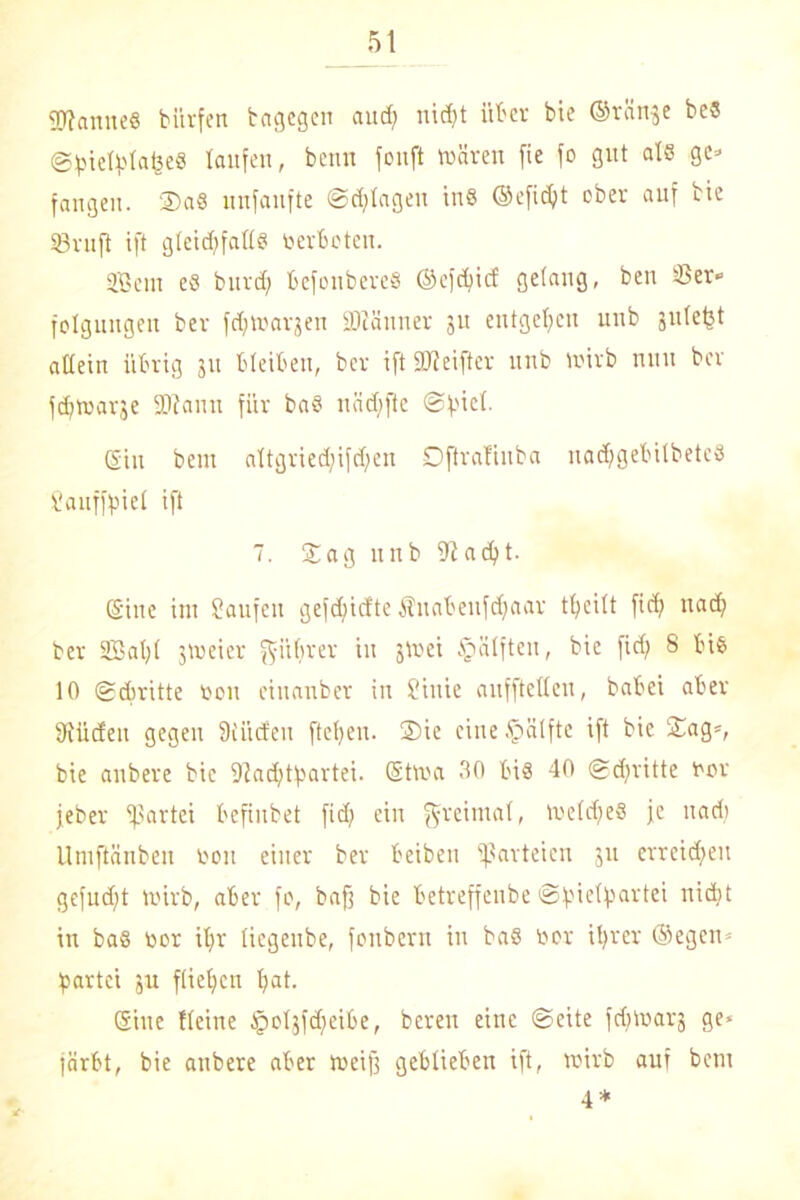 9Jlanne6 bürfen tagegen and; nicht über bie ©ränje beS ©hiefytaijeS taufen, beim fouft wären fie fo gut als ge» fangen. Sa8 unfanfte ©plagen tnS ©eficht ober auf tie 53ruft ift gteidffattS verbeten. Sem eö burd) befoubereS ©efdficf gelang, ben 53er «■ folgungeit ber fcftWarjen SDlänner 31t entgegen unb gntetjt allein übrig 311 bleiben, ber ift SJfeifter unb wirb nun ber febwarje -Dianu für baS näd;ftc ©fuct. (Sin bem attgried)ifd;en Dftrafinba nachgebitbeteS Sauffpiet ift 7. Sag unb 91 acht. (Sine im Saufen gefd;icfte Änabenfdjaar treibt fief? uad? ber Saht jweier ^itbrer in *Wei §ätfteu, bie fidj 8 bis 10 Schritte r>on einanber in Siuie aufftetleu, babei aber 9tüden gegen Siücfen ftetjen. Sie eine Hälfte ift bie Sag», bie anbere bie 91ad)tf'artei. (Stwa 30 bis 40 ©dritte twr jeber Partei befinbet fid? ein ftfreimat, WetdjeS je uad? Uniftänben tooit einer ber beiben Parteien 311 erreichen gefudjt wirb, aber fo, bafj bie betreffeube ©pietpartei nicht in baS tior ihr tiegenbe, fettbern in baö tior ihrer ©egen» Partei ju fliehen hat. ©ine Heine Jpotjfdfeibe, bereu eine ©eite fdiwai'3 ge* färbt, bie anbere aber weiß geblieben ift, wirb auf bem 4 *