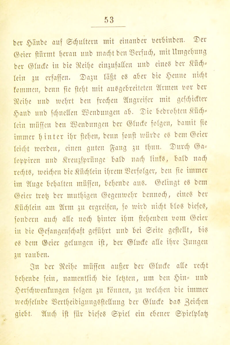 bet ©ünbe auf ©futtern mit einanber uerBinbcn. ©er ©eiet [türmt I;erau ltub madjt bcn SS er fit ct;, mit Umgebung ber ®fuc£e in bie 9ieil;e einjufatteii uub eines bet fitcf;» lein ju evfaffen. ©aju läßt eS aber bie ©ernte uicf;t fonimen, beutt [ie ftel)t mit ausgebreiteten Slrnten fcor ber 9icif>e unb mcl;rt beu freien Singreifer mit gefd;idter ©anb unb fd;uettcn Senbungen ab. ©ic bebroßten Äiid;* tcin miiffen beu SBenbungen ber ©Iitcfe folgen, bamit fie immer t;inter il;r fteben, benn fouft mürbe eS bent ©eier teicl;t merbeit, einen guten gang 3lt ^ltu- ®UV(^ lobbiren unb Sreitjffsrüuge halb uaef; tinfs, halb nad; red;t§, meidjeit bie Äüd;Iein il;rem SSerfoIger, beu fie immer im Singe begatten miiffen, beljenbe aus. ©dingt es bem ©eier troij ber mutl;igeu ©egcttmcljr beitnod;, eines ber t'iidjlein am SIrm 311 ergreifen, fo mivb uid;t bloS biefeS, fonbern and; aüc nod; hinter it;m ftel;enbeit öotn ©eier in bie ©efangenfdjaft geführt unb bei Seite geftetlt, bis es bem ©eier gelungen ift, ber ©lüde alle ifjre Stüttgen jtt rauben. 3n ber 9feif;e miiffen außer ber ©tude alle redjit beljenbe fein, uamentlid; bie testen, um beu ©in» unb ©erfd;men!ungen folgen 31t fönnett, 31t meld;en bie immer med;felnbe SßertßeibigmtgSfieflung ber ©lüde baS geißelt giebt. Sind; ift für biefeS @fnel ein ebener Sfnelfjlate