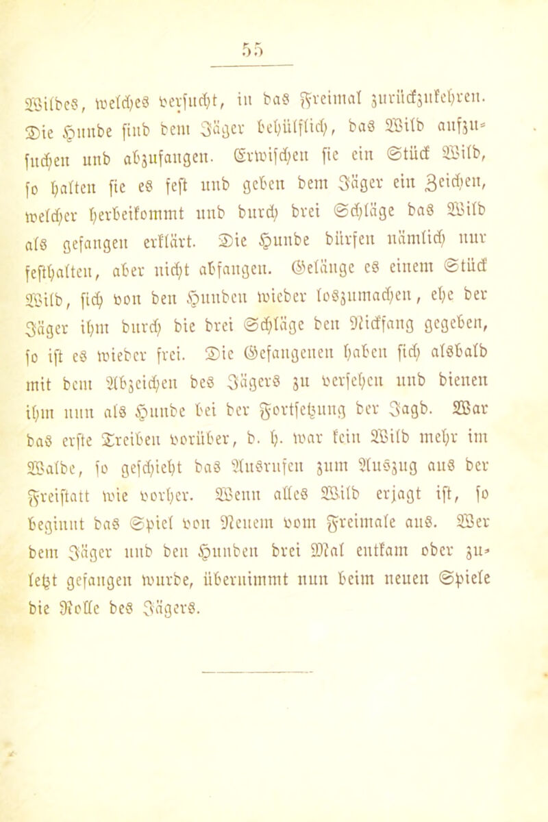 ®ie §unbe finb bent Säger l'et;ütftid), ba« Silb aufju- fud)en unb ahgufangen. ©rtoifdhen fte ein ©tüd Silb, jo halten fie e« feft unb geben bem Saget ein 3c’^en' melier herbeifommt unb burd; bvei @d;Iäge ba« Silb al« gefangen erflärt. Sie §unbe bürfen nämlid; nur feftljatteu, aber nicht abfangeu. ©eiäuge e§ einem ©tüd Silb, fid) Don ben §unbcu toieber Io«juma<hen, ehe ber Säger it;m burd) bie brei ©erläge ben DIid'fang gegeben, jo ift e« trieb er frei. Sie ©efangenen haben fid; alsbalb mit bem 2(bjcid;eu beö Säger« 311 toerfeljeu unb bienen ihm nun al« §unbe bei ber gortfefeung ber Sagb. Sar ba« erfte Sreiben Darüber, b. h- tt>ar fein Silb mehr im Salbe, fo gefd;iel;t ba« 2Iu8rufen jum SluSjug au« ber greiftatt tvie Dorf;er. Senn alle« Silb erjagt ift, fo beginnt ba« ©fnel Don Leucin Dom greimale au«. Sei- bern Säger unb beit Ipunbeit brei 9)?al enttarn ober 3U» lefet gefangen tvurbe, übernimmt nun beim neuen ©ftiele bie Dtotle be« Säger«.