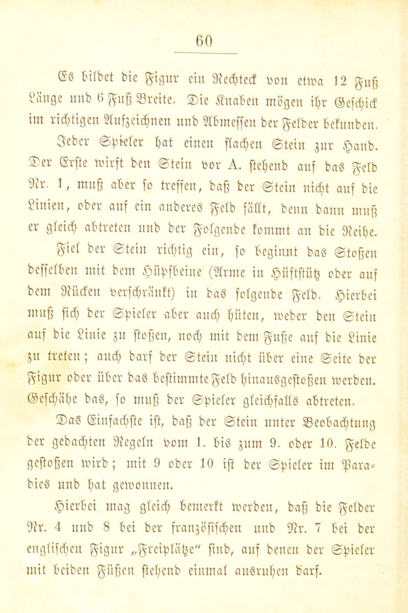 (58 bitbet bie gigur ein 9iec6tecf toon etrna 12 guß Säuge imb 6 guß Breite. 2)ie fnaben mögen i(>r @efd;id im richtigen Stufscic^nen unb Stbmeffen ber gelber behmben. 3ebev ©ßkter bat einen flauen ©teilt jur §anb. ®er (Srfte fcirft ben ©teilt tjor A. fte^enb auf ba8 gelb 9ir. 1, muß aber fo treffen, baß ber ©teilt nirf;t auf bie Sinien, ober auf ein anbereS gelb fällt, beim bann muß er gleid) abtreten nnb ber golgenbe lommt an bie Steiße. Sid feer ©teilt richtig ein, fo beginnt bas ©toßeu beffclben mit bent pßfbeine (Sinne in §fiftflüfe ober auf bem Stiicfeu toerfd;ränft) in ba8 folgeube gelb, hierbei muß fiel; ber ©vieler aber and; hüten, loeber beit ©teilt auf bie Siitie 311 flößen, nod; mit bem gttße auf bie Sinie Sn treten ; and; barf ber ©teilt nicht über eine ©eite ber gigur ober über ba8 beftimmtegelb l;iuau8geftoßen roerbett. @efd;äße ba8, fo muß ber Spieler gleid;fall8 abtreten. 2)a8 (5infad)fte ift, baß ber ©teilt unter Beobachtung ber gebadeten Siegeln 00nt 1. bis 311111 9. ober 10. gelbe geftoßen mirb; mit 9 ober 10 iß ber Spieler im ißara* bics nnb I;at gewonnen. hierbei mag gleid; bemerft merbett, baß bie gelber Sh\ 4 unb 8 bei ber frcmjßßfchen unb Sir. 7 bei ber eiiglifd;eu gigur „greiplälje ßub, auf benett ber Spieler mit beiben güßeit ßeßenb einmal auSruheit barf.
