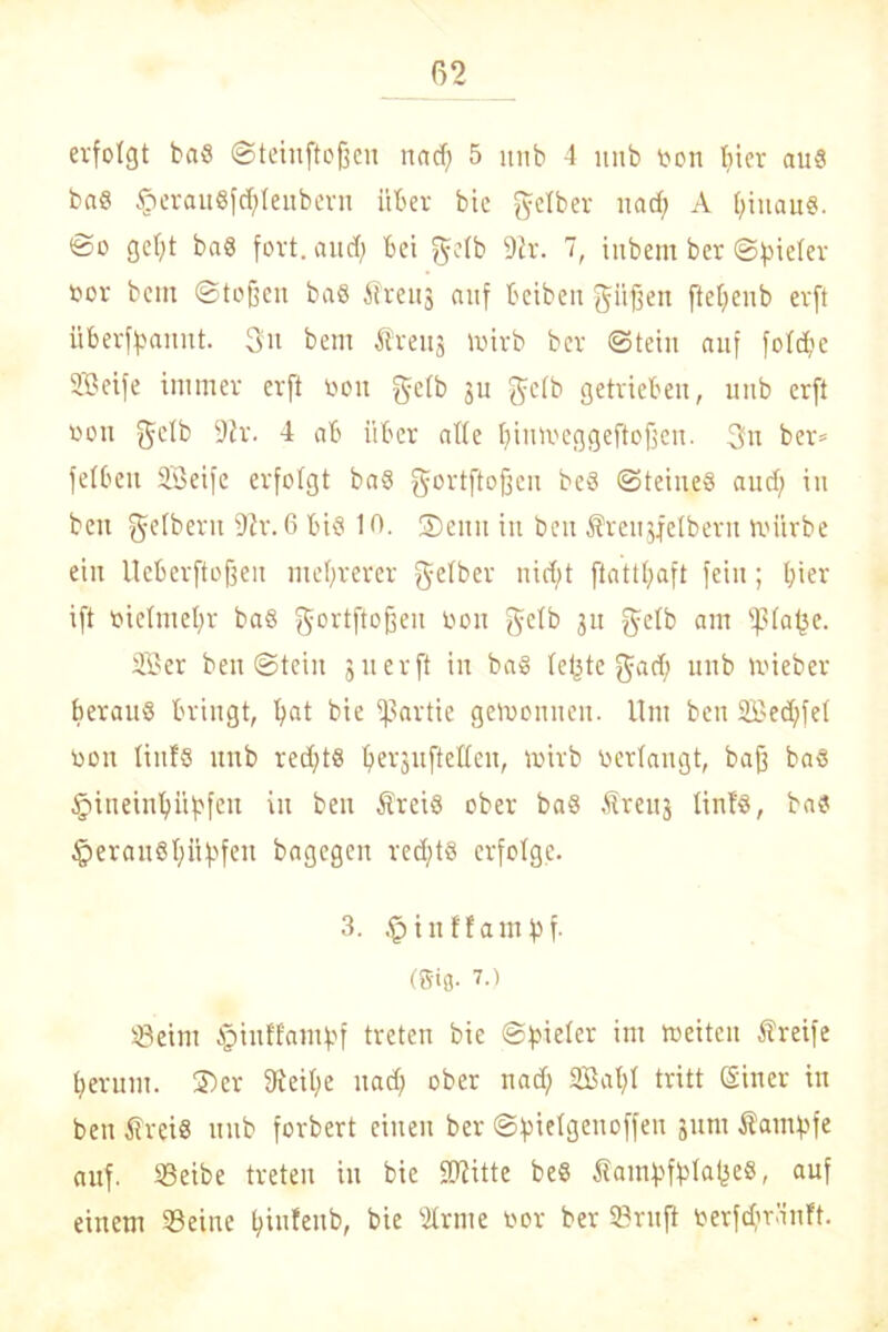 erfolgt baS ©teinftoßen nacf; 5 itnb 4 ititb oon f>ier aus baS §erauSfc$feubern über bie gelber nad; A Ijiuang. ©o gcl)t baS fort, and; bei gelb 9h'. 7, iubem ber ©fneter oor bcm ©tojfcn baS Äreuj auf beibeit griffen ftclfenb erft überf^amtt. Sit bem treuj mirb ber ©teilt auf fotcf'c SBeife immer erft von getb ju gelb getrieben, itnb erft öoit gelb 92r. 4 ab über afte ljimveggeftoffen. Sn ber* fetbeu SSeifc erfolgt ba§ gortftofjen beö ©teiueS aud) in beit gelbem 92r. 6 bis 10. 2)eitu in beit Sreujfelberu mürbe ein Ueberftojjeit mehrerer gelber nicf;t ftattt>aft fein; hier ift vielmehr baS gortftoffen Don gelb gn gelb am ißlafje. 2ü?er ben ©teilt jnerft in bag (etjte gad; ititb toieber heraus bringt, fyat bie Partie gemoitnen. Um ben 2£ed;fet non liitfS ititb red;tS lferjuftetten, wirb verfangt, baff baS §iueinl)übfcn in beit Äreis ober baS Ärettj tinf'S, bas §erau8()üf'feit bagegen redjts erfolge. 3. .^inffantfsf. (Sifl. 7.i SBeint §iuffantbf treten bie ©vieler im meitcit Äreife fyeruut. ©er 92eit)e itad) ober nad; SSat)t tritt (Siner in bett Sreis itnb forbert einen ber ©fiielgettoffeu gunt Satttbfe auf. SBeibe treten in bie Sftitte beS Saitibfblafjes, auf einem 93eine t>iufeitb, bie 9lrme toor ber 23ruft oerfdiränft.