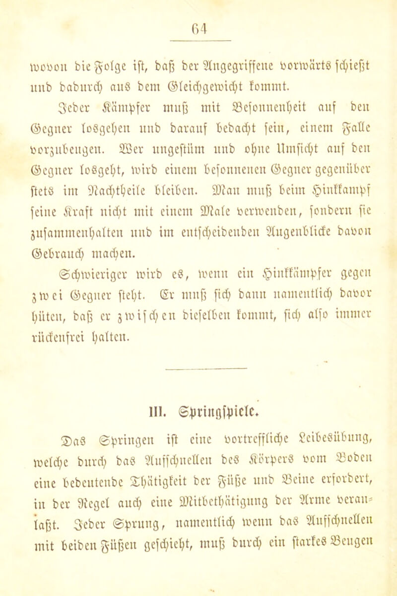 vroron bie geige ift, baß ber Angegriffene rorträrtö fdfießt unb babnrd; anö bent ®Ieid)getrid)t fommt. 3eber Söntf>fer muß mit SBefonnenfyeit auf ben ©cgner losgeßeit nnb barauf bebad/t fein, einem gälte tocrsnbengen. 2ßer ungeftiim nnb ope llrnfpt auf ben ©cgner leßgep trirb einem bcfenncncn ©egncr gegenüber ftetö im 9Zad;t^eite bleiben. 2Aau muß beim £inffamf>f feine Ära ft nidjt mit einem DJiale rertoenben, fonbern fic 3ufammeuplten nnb im entfdfcibenben Augenblide baren ©ebrand) macpn. ©dpierigcr trirb e8, trenn ein §inf'fätnf>fer gegen 3 m ei ©egner ftep ®r mnß fid; bann nament(id) barer ptett, baß er 3triften bicfelbeit fommt, fid; atfo immer rüdenfrei pltcn. III. ©piitifffriclc. ®a§ ©pingeit ift eine rortrefflidfe SeibeSübung, tvefd;e bnrd; ba8 Auffcpellett beS ÄerftcrS rein 33oben eine bebcntenbc Sptigfeit ber giiße unb 23eine erforbert, in ber A'egef and; eine DAitbetptignng ber Arme reram faßt. Sebcr ©fmtttg, namenttid; trenn ba§ Auffcpetten mit beibenpßen gefdpp muß burd; ein ftarfe« Seugen