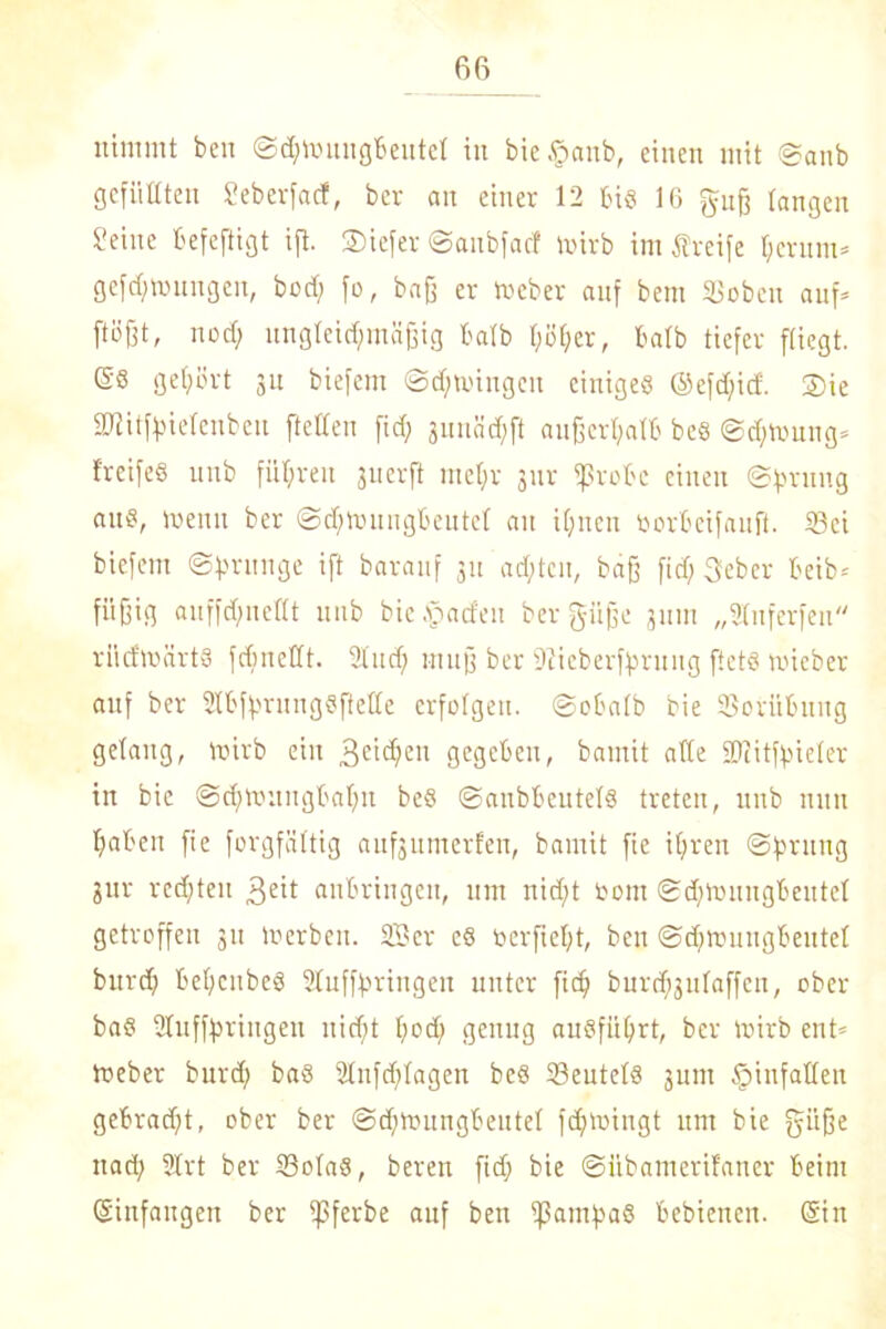 nimmt ben ©chnntugbeutef in bie^anb, einen mit ©anb gefüllten Seberfad, ber an einer 12 bis 16 guß fangen Seine befeftigt ifi. ®iefer ©aubfacf mirb im Greife herum* gefd;mungen, bod; fo, baß er toeber anf bem Soben auf* flößt, noch ungleichmäßig bafb f;öf;er, bafb tiefer fliegt. 6'S gehört 31t biefem Schwingen einiges @efd;id. ®ie SDHtfoiefenben {teilen fid; junächft außerhalb bes (Schwung* frcifeS unb führen juerft mehr jur fßrobc einen ©fnmng aus, weint ber ©djhuiugbentef au ihnen oorbeifanft. Sei biefem ©hntnge ift baranf 311 achten, baß fid) 3ebcr beib= fi'tßig auffd)nefft unb bie.'pacfen ber gieße juin „Sfnferfen rücfmärts fchnettt. Sind; muß ber iftieberffmutg ftets micber auf ber ÜfbfhrungSfteffe erfolgen, ©obalb bie Sorübung gelang, wirb ein 3clc^en gegeben, bamit affe SUZitfhieler in bie ©d)wuitgbahn beS ©anbbentefS treten, unb nun haben fie forgfäftig aufjumerfen, bamit fie ihren ©fmtng &ur rechten geit anbringen, um nicht bom ©dfronngbeutef getroffen 311 Werben. 33er cs oerfteßt, ben ©djwungbeutef burch behenbeö Sfufffwingen unter fid) bnrehjufaffen, ober baS ülufffmngen nicht hoch genug ausführt, ber wirb ent* toeber burd; baS 2Infd)fagen beS SentefS 311m §infaffeu gebracht, ober ber @d)roungbeutef fdjwingt um bie gi'iße nad; 2frt ber Sofas, bereu fid; bie ©ilbamerifaner beim (Sinfangen ber ißferbe anf ben fßamhaS bebienen. (Sin