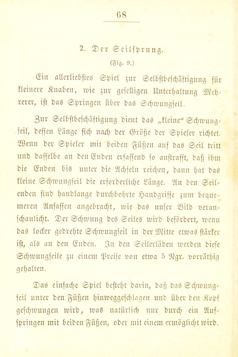 2. 2)er ©eilffnung. (ffifl- 9-) (Siit atlerliebfteö ©biel $ur ©elbftbefchäftigung fiir feinere Änabeit, wie jur gefelligeit Unterhaltung 23? eh rerer, ift bas ©bringen über bas ©djwungfeil. 3nr ©elbftbefchäftigung bient baS „Heine Schwung* feil, beffen Sänge fid) nach ber ©rtffjc ber ©pielcr rietet. Senn ber ©vieler mit beibeu pffen auf baS ©eit tritt unb baffelbe an beit (Silben erfaffeub fo anftrafft, baff i(jnt bie @nben bis unter bie Slchfelu reichen, bann f;at baS Heine ©chwnugfeil bie erforberliche Sänge. Sin beit ©eil» ettbeu fiub haublange burdfbobrte §anbgriffe jum bequem mereit SHnfaffen angebracht, wie bas unfer 23ilb beran* fchauücht. ©er ©djwuttg beS ©eileS wirb beferbert, wenn baS Io der gebrel;te ©dfwungfeil in ber 93?itte etwas ftärfer ift, als an beit ©üben. 3u beit ©cilerläbeit werben biefe ©dftoungfetle jit einem greife Don etwa 5 2r?gr. borrätljig gehalten. ©aS eiitfadfe ©hie! bcftcf>t barin, bafj baS ©dfwuug* feil unter ben gitffen hintoeggefchlageu unb über ben Äoftf gezwungen wirb, was natürlich nur burd; ein Stuf» bringen mit beibeit güfjen, ober mit einem ermöglicht wirb.