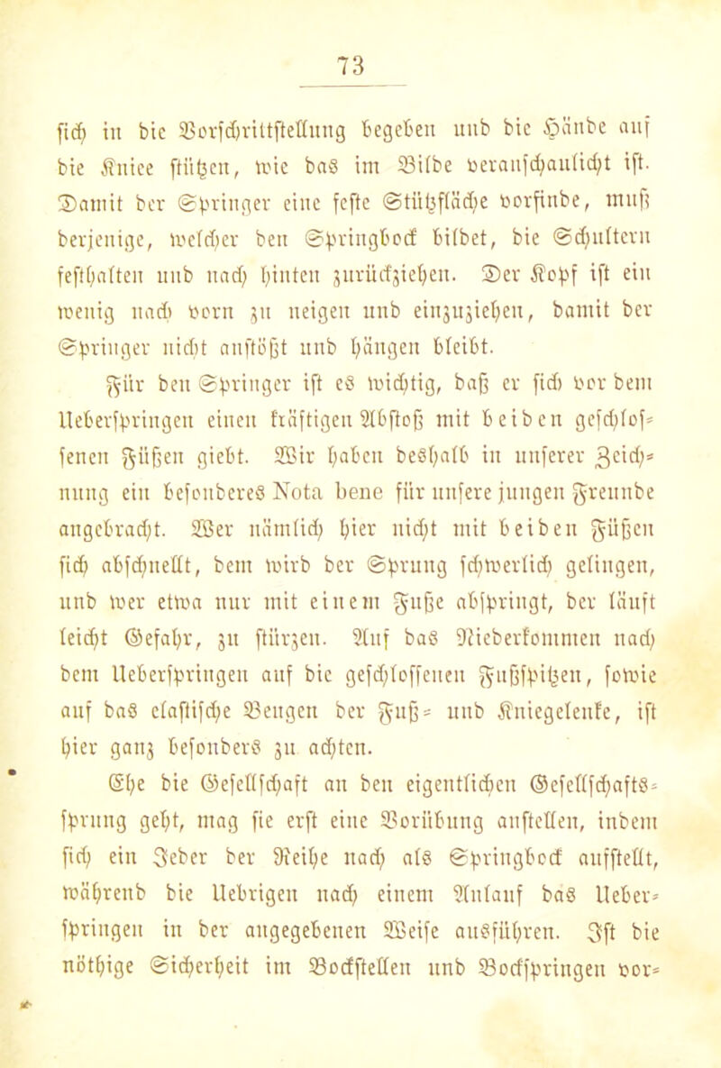 fid) in bie 23orfd)rittftettung begeben uub bie tpönbe auf bie Ättice ftiifsen, wie ba8 im 23itbe toeranfd;au(id;t ift. Somit ber (Springer eine fcftc ©tiiljftädfe borfinbe, tnufi berjenige, wetdjer beit ©fjringbod: bitbet, bie ©ctjultern fefttjatten uub und; I;inten jurücfgie^en. Ser $o)pf ift ein wenig nncb vorn 51t neigen uub eingugiet^en, bomit ber ©^ringer nicht anftoßt uub Rängen bleibt. ^•iir beit ©^ringer ift e8 widjtig, baß er fidi ber bem lleberfpringen einen f'räftigeu Stbfioß mit beiben gefd;tof* feneu güßen giebt. Sir fyabcu be§(;atb in uuferer 3e'^s nung ein befoubereö Nota bene für nufere jungen greunbe angebrad;t. Ser uömtid; t;ier nid;t mit beiben güßen fid; abfdjnettt, bem wirb ber ©fwung fd;wertid; gelingen, unb Wer etwa nur mit einem guße abfaringt, ber läuft teid»t ©efafyr, 31t ftitrgeu. Stuf ba6 Ütieberfommcn 11 ad; bem Ueberfpriitgen auf bie gefdjtoffeueit gußffH(3en, fowie auf baß ctaftifd;e 33ettgen ber f\iiß* uub Äniegetenfc, ift Ifier gan3 befonberS 3U adftcn. (§(;e bie ©efet(fd;aft an beit eigentlichen ®cfettfd;aftö* ffjrung get;t, mag fie erft eine Vorübung anftetten, inbem fid; ein 3eber ber 9Jei(;e nad; als ©bringbeef auffteüt, wä^renb bie Uebrigen nad; einem Stntauf baS Heber* bringen in ber angegebenen Seife au§füt;ren. 3ft bie nötige @id;ert;eit im SSocEfteden unb iBocffprittgeu bor«