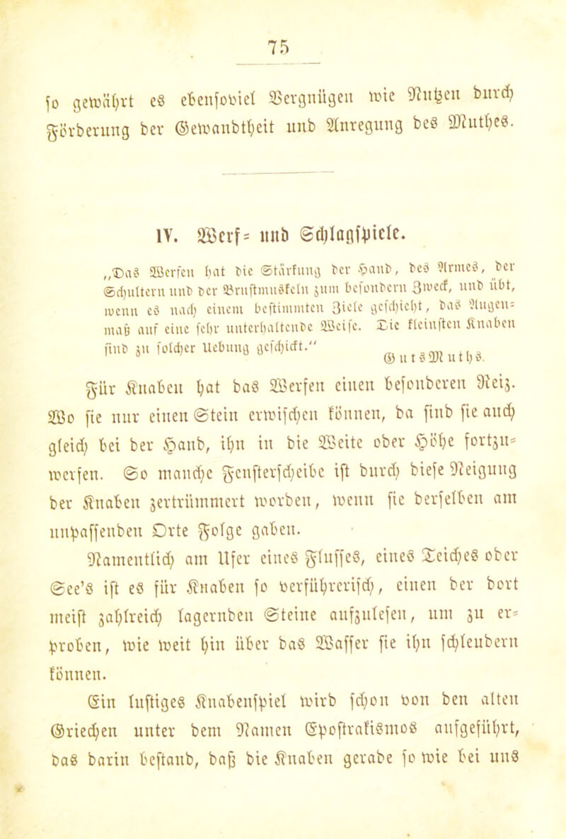 jo gewährt e® ebenfooiet Vergnügen wie Muffen bnrd; görberung ber ©ewanbtfjeit unb Anregung be® 2tfutl;e®. IV. 2Btrf= imb ©djlagffncte. ,,©aä SSBcrfen hat Me ©tarfunfl ber §aui>, be-3 Sinnes!, ber ©djultevu unb t>ev ®rnjlmu8fetn 511m befenbern uut> übt, ivenn cä nact; einem beftimmten 3»«^ flcf(l)iel)t, Mi 3 9lufleu= majj auf eine febv unterhaltende üöeife. -Lie fleiititcit Knaben fmb ju Wer Uebuna flcfrfjicft. gür Knaben l;at bas 2B«fen einen befonberen föeij. 2ßc fie nur einen Stein erwifdfen tonnen, ba fmb fie and; gleid; bei ber tpanb, i(;n in bie SZBeite ober §üf;e fortju» werfen. @0 maudje genfterfcjjeibe ift bnrd; biefe Neigung ber Knaben jertrümmert worben, wenn fie berfetben am uuj>affenbeu Orte golge gaben. fftameutlid; am Ufer eines glnffeS, eines £eid;e® ober <gee’8 ift eS für Knaben fo tierfülfrerifd), einen ber bort meift jafylreid; tagernben Steine aufjntefen, um ju er* groben, Wie weit f;in über ba® SBaffer fie i(;n fd;teuberu tönnen. Sin luftiges Knabenfjjiet Wirb fd;on toon ben alten ©riedjen unter bem Manien SfwftrafiSmo® aufgefüt;rt, ba® barin beftanb, baff bie Knaben gcrabe fo wie bei un®