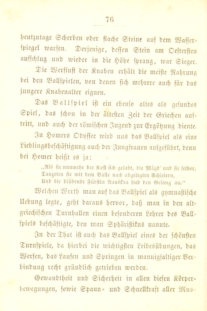 (leutjutage ©Werten ober fl a die ©feine auf bem ffiaffer» fbiegel roarfen. ©erjentge, beffen ©tein am Oefterfteu auffällig uub micber iit bie Spüfte fprattg, mar ©ieger. 4. ie 21'erf( 11 ft ber Änaben ertjält bie meifte 9tal;rung bei ben 23aüfpielen, Pen benen ftd) mehrere and) für baS jüngere Knabenalter eignen. 3)aö 23 a II f p i e I ift ein ebenfo altes als gcfuubeS ©Viel, bas fdjou in ber ätteften 3eit ber ©riechen auf» tiitt, uub and) ber röniifd)cit Sngcnb jur Srgöfjuug biente. xsu Römers Dbpffec voirb uns baS 23al(fpicl als eine LiebIingSbcfd;äftigmig and; ber 3ungfrauen anfgefiiljrt, beitu bei ©omer peifjt es ja: ,,?U3 fic uunmcfjr ber Soft tieft gelabt, bie OKäßb’ linb fie fetber, £an$cteit |tc mit t>cm 93aIIc nad) ab^clcijtcn ©cfytcicvu, Hub bie Mübcubc ftürftin Sttaufifaa f>ub ben (Bcfaiuj an. 3BeId;eu SBertb man auf baS 23aIIfpieI als gpmnaftifdje Hebung legte, gel;t barauS Ijertoor, bafj man in ben alt» gried;ifd)en ©nrufyallcn einen befonberen Lefyrer beS 23aII» fpielS beschäftigte, ben man ©ppiiriftifuS nannte. 3u ber ©l)at ift and; baS 23at(fpiel eines ber fdjünffeu ©urufpiele, ba hierbei bie midttigften Leibesübungen, bas SSerfen, baS Laufen uub ©prittgeu in mannigfaltiger 23er binbiutg ved;t griinblidj getrieben rnerbeu. ©emanbtljeit unb ©idjerpeit in allen biefen Körper» bemeguugen, fomie ©pann» unb ©djncllfraft aller 2)?us-