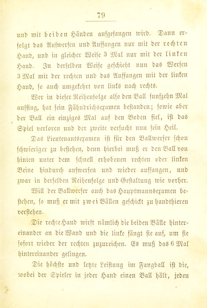 itnb mit beibeu §änben aufgefangen wirb. ©amt er* folgt bas Stufwerfen itnb Stuffangen nur mit ber regten §anb, unb in gleicher Seife 3 SM nur mit ber tinteu öaitb. 3u berfelben Seife gefc&ief;t nun ba§ Serfctt 3 2)?at mit ber rechten itnb baS Stuffangen mit ber tinteu §aitb, fo and) umgefefyrt bon linfg itad} redjtS. Ser in biefer 9ieit;cnfolge atfo ben Salt funfjeljn SM auffing, t>at fein gäSnbvicSsejameit befianben; fowie aber ber Sali ein eingigeS SM auf ben Soben fiel, ift baö @f}iel »erloren unb ber jmeite berfudjt nun fein §eil. ©a8 Sieutenantöejamen ift für beit Saüwcrfer fdjou fdjwieriger ju befielen, beim hierbei muß er ben Salt bon biuten unter bem fcSnetl erhobenen redeten ober linfen Seine Ijinburd} aufvoerfeu unb Wieber auffangen, itnb jwar in berfelben Speisenfolge unb ©eftaltung Wie borSer. Sill ber Sallwerfer and) ba$ ^aufitmannSeyamen be* ftcfjen, fo muß er mit jw ei Süden gefctjicft ju l;anbtl;ieren bcrftcSen. ©ic rechte§anb wirft nämlid; bie beiben Sätte Sinter* einanber an bie Sanb unb bie linfe fängt fie auf, um fie fofort wieber ber rcdjten jujureicSen. @8 muß ba8 6 SM tjintereinanber gelingen. ©ic Södjfte unb lefjte Üeiftung im g-an^batt ift bie, wobei ber S^ictcr in jeber §aub einen Sali ljätt, jebeti