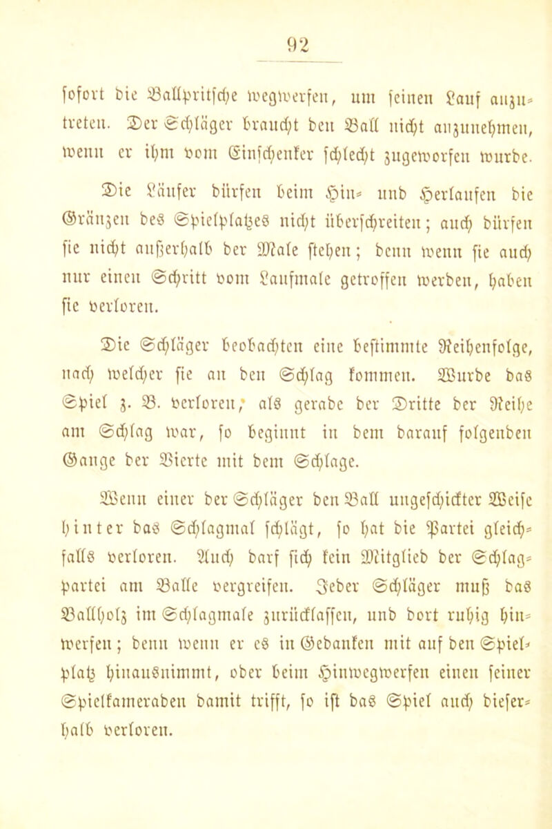 fofovt bie 58al4'ritfri;e wegwerfen, um feinen Sauf aujn» treten. ©er Schläger trauet beit Satt nicht anjune^men, menu er ihm wom (Sinfdfenfev fdbtedft jugeworfeu würbe. 3)te Säufer biirfen beim §tn* unb ^erlaufen bie ®r8njen beö ©triefylafceS nicf;t überföreiteu; aud) biirfen fie nid/t außerhalb ber 3Rate ft elfen; beim wenn fie and? nur einen Stritt wom Saufmate getroffen werben, baten fie werteren. ®ic ©dftäger beobachten eine beftimmte ^Reihenfolge, nad) Welcher fie an ben ©djitag tommen. SBurbe ba8 ©f)'et 3- 33. Wcrtoren,’ at§ gerabc ber ©ritte ber fReibe am @d;(ag war, fo beginnt in bem baraitf fotgenben ©äuge ber Sicrte mit bem ©dftage. SBenu einer ber @d;(äger ben Satt ungefdfiefter SBeife hinter baö ©dftagmat fctjlcigt, fo bnt bie fpartei gteid;= fatfS werteren. 2tud) barf fid; fein SRitgtieb ber ©djtag* Partei am Satte wergreifen. 3eber ©djtäger muff bas Satttjotj im ©dftagmate jurneftaffeu, unb bort ruhig bin» Werfen; beim wenn er eö in (gebauten mit auf ben ©fnet» fjtafc binau§ntmmt, ober beim fpinwegwerfen einen feiner ©bietfameraben bamit trifft, fo ift baö ©feiet and) biefer» halb wertoren.