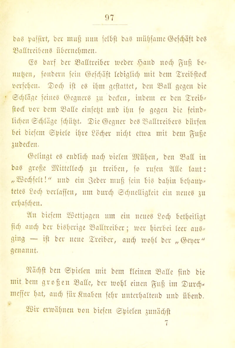 bas paffirt, bei muß mm fetbft baS mühfame ©efcpäft bes Satttreibens übernehmen. @s barf ber Satttreiber meber öaub noch SUÜ be* nnpeu, fonbern fein ©efcpäft tcbigtid} mit bem Srcibjtccf oerfehen. ®od} ift es ihm gcftattet, bcn Satt gegen bic Schläge feines ©egitcrß 311 bccfen, inbent er ben Sreib* ftoef bor bem Satte einfefst nnb ihn fo gegen bie feinb® liehen Schläge fchiipt. ©ie ©egiter beS Satttreibers bürfen bei biefent Spiele ihre Söcher nicht ctma mit bem gnße jubeefen. ©etingt es enbtief; nach bieten iDtühen, ben Satt in bas große SJtittettoch 31t treiben, fo rufen Sitte taut: „Sßechfett! nnb ein 3eber muß feilt bis bahin behaupt tcteS Sott) bertaffen, um burd; Sdfncttigfeit ein neues 311 crhafdfeti. 2tn biefent SBettjageit um ein neues Scd) beseitigt fid; auch ber bisherige Satttreiber; mer hierbei teer aus» ging — ift ber neue Sireiber, auch trofft ber „©eper genannt. fJiädjfi ben Spielen mit bem Keinen Satte ftnb bie mit bem großen Satte, ber mopt einen guß im ©nrdj* meffer hat, and} für fiuaben fet}r uuterhattenb nnb übenb. i- 2Sir ermähnen bon biefen Spielen jmtädhfi