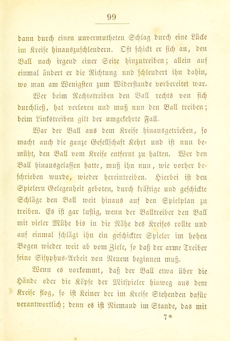 bann burd; einen unoermutf;eteu ©d;lag bnrd) eine Stufe im Steife fyinauSjufdjleubern. SDft fd;icft er fid) an, ben Satt nad) trgenb einer ©eite Ijinjutreiben; allein auf einmal änbert er bie 9iid;tung nnb fd;feubert il;tt bal;in, mo man am SBentgfien jnm SBiberftanbe borbereitet mar. 3Ber beim 9icd)t^treiben ben Satt red;tS Don fid; burdjlieff, f;at berieten nnb muß nun ben Satt treiben; beim SinfStreiben gilt ber umgefel;rte galt. SBar ber Satt aus bem Steife f;iitanSgetrieben, fo mad;t and; bie gaitje ©efettfdjaft Sel;rt nnb ift nun be- müht, ben Satt Dom Steife entfernt 31t (;atten. 233er ben Satt fjiuausgelaffen f;atte, muff il;n nun, toie Dorier be- fd;rieben mürbe, mieber l;ereintreiben. hierbei ift ben ©Bietern ©elegenfjeit geboten, bnrd; fraftige nnb gefdncfte ©d;täge ben Satt meit hinaus auf ben ©fuelfttan 31t treiben. ®S ift gar luftig, menn ber Satttreiber ben Satt mit Dieter 2Jiiil;e bis in bie 9iül;e bc8 Steifes rollte nnb auf einmal fd;liigt il;it ein gefd)icfter ©vieler im l;of;eu Sogen mieber meit ab Dom Biele, fo baff ber arme Treiber feine @ift;f>lju8*2lrbeit Don Dienern beginnen muff. SBenn es Dorfommt, baff ber Satt etma über bie §änbe ober bie Söpfc ber SDiitf^ieler l;inmeg aus bem Srcife flog, fo ift Seiner ber im Sreife ©tef;enbeu bafi'ir Derantmortlid;; benn eS ift Diiemaub im ©taube, baS mit 7*