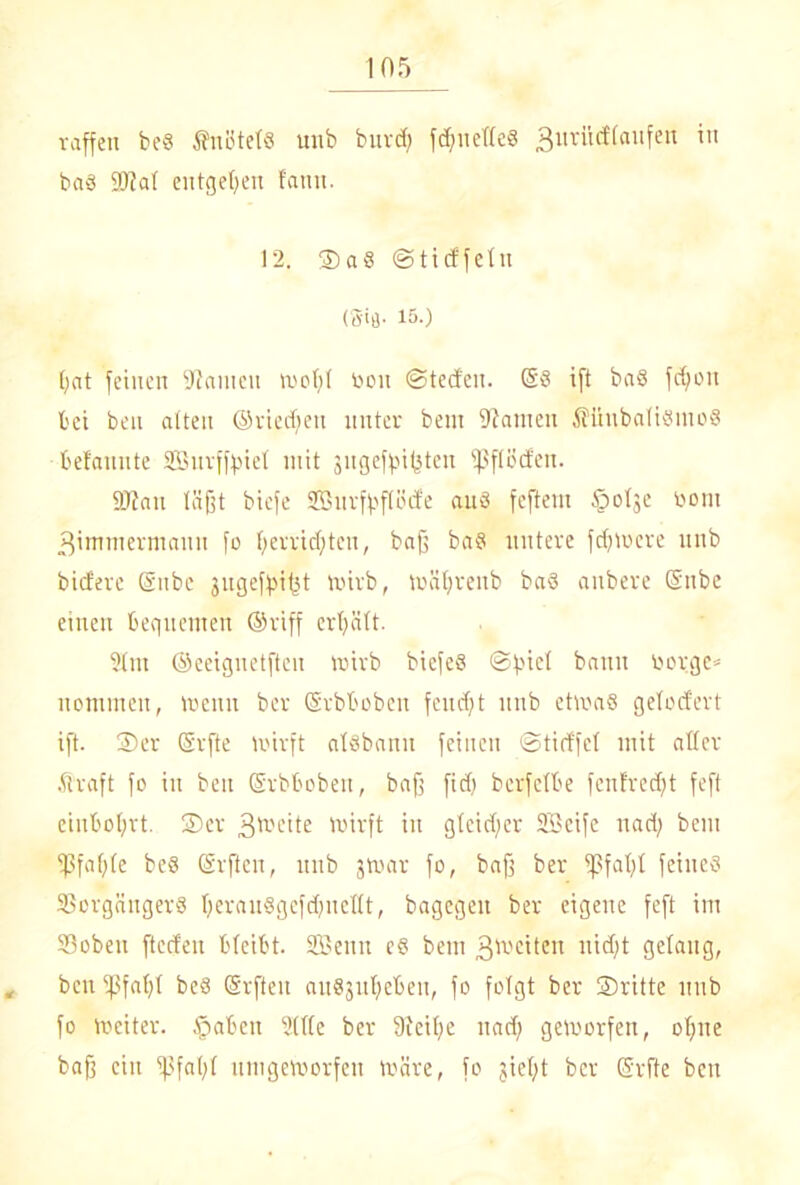 raffen be8 Änötet« unb burd; fdßuefled 3urütf(anfen in ba§ fötal entgegen fanit. 12. SaS ©tieffetu (S'fl- 15-) bat feinen Manien woßl bon (Steden. @8 ift baS feßon bei ben alten ©riedfen unter bem fftameu fHiubaliSmoS befannte Sßitrffpiel mit gugefgnfeten iß fl öden. fDTait läßt biefe SÜBurfßflüde auö feftern §olge bom ßimmermann fo ßerrid;teu, baß baS untere fernere unb bidfere ©ube gugefßißt wirb, wäßrenb baS anbere ©nbe einen bequemen ©riff erßält. 91m ©eeignetftcu wirb bicfeS ©ßiel bann borge* nommen, wenn ber ©rbboben feud)t unb etwas gelodert ift. Ser ©rfte wirft alsbann feinen ©tidfcl mit aller ftraft fo in ben ©rbboben, baß fid) berfelbe fenfred)t feft cinboßrt. Ser 3tt>eite wirft in gleidjer SScife uad) bem fßfaßle bcö ©rften, unb gwar fo, baß ber ißfaßl feines Vorgängers ßeranSgcfdmcllt, bagegen ber eigene feft im Vobeu fteden bleibt. SBenn es bem 3^'citen nidjt gelang, „ ben fßfaßl beS ©rften ausgußeben, fo folgt ber Sritte unb fo Weiter. §abcn Sille ber Steiße nad) geworfen, oßne baß ein fßfaßl umgeworfen wäre, fo gießt ber ©rfte ben