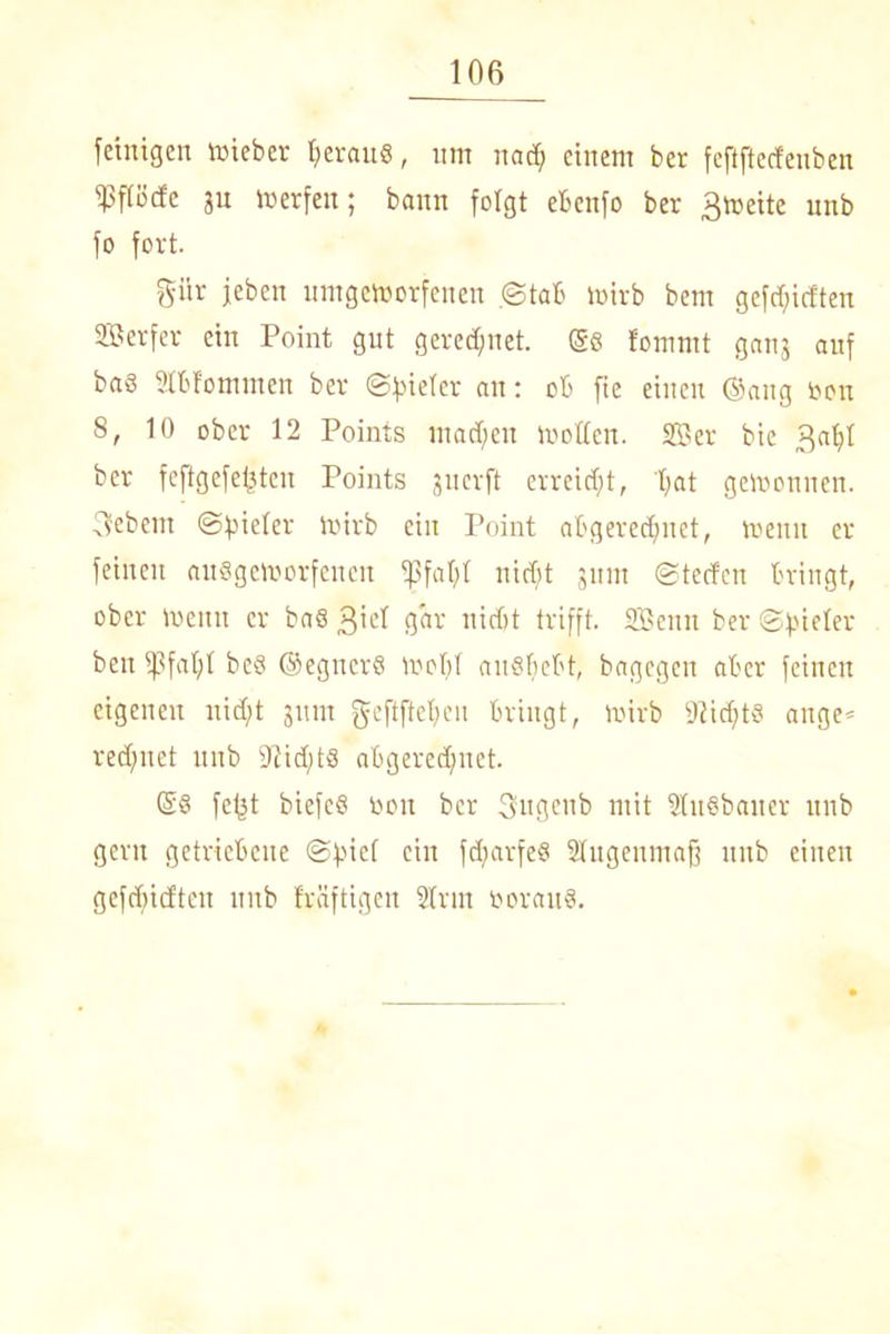 feiitigen rnieber heraus, um nach einem ber feftftecfenben ipfföde ju tb er feit; bann folgt ebenfo ber ßtoeite unb fo fort. Sür jeben umgemorfenen ©tab mirb bent gefd)icften Serfer ein Point gut gered)net. @6 fomrnt ganj auf ba8 Stbf'omitten ber ©Bieter au: ob fte einen ©ang bon 8, 10 ober 12 Points nt ad) eit motten. Sffier bie 3at)t ber feftgefefsteu Points gnerft erreicht, hat gewonnen. 3ebent ©Bieter mirb ein Point abgered;net, meint er feinen auögcmorfenen 'pfatjt nid)t jum ©teefen bringt, ober metttt er ba8 3'et ijar' nicht trifft. SBeun ber ©Bieter beit ipfafjt bcS ©egitcrö mot)t ait§hebt, bagegeu aber feinen eigenen nid)t jttm gcftftchen bringt, mirb 9Zid)t§ attge* rechnet unb sJtid;t8 abgerechnet. ©§ fefjt biefcS bon ber 3fngenb mit StuSbaner unb gern getriebene ©pief ein fd^arfeS Stugenmafj unb einen gefd)idtcit unb fräftigen Sfriit borauS.