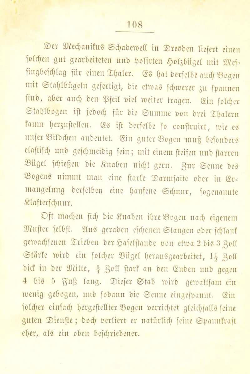 Scv 2Jied;anifu8 @d)abetv>el[ in ©reßbcit liefert einen folgen gut gearbeiteten unb flirten ipotjbiiget mit S?ef= fiugbefdftag für einen ©t;ater. t;at berfelbe and) Sogen mit Stafjtbilgetu gefertigt, bie etwas fdftoerer 31t ff>auneu finb, aber and; ben ißfeit riet Weiter tragen. (Sin folget Staljtbogen ift jebod) für bie Summe 001t brei ©fyatcru fanin OergnfteUcn. (58 ift berfetbe fo conftrnirt, wie e« unfer Sitbd;eu anbentet. ein guter Sogen muß befonbers etaftifd; unb gefd;meibig fein; mit einem fteifen unb ftarreu Sügct fließen bie $naben nid;t gern. 3ur Senne beä Sogen« nimmt man eine ftarfe ©arntfaite ober in (Sr« mangelung berfelben eine fyanfene Sd)nnr, fogeuannte Atafterfdnmr. Oft mad)en fid) bie Suabeu it;re Sogen nad; eigenem Sinfter felbft. 9tu8 geraben efdfenen Stangen ober fdjtanf geWad)fenen ©rieben ber §afe(ftaube oou etwa 2 biß 3 3d( Stärf'e Wirb ein fo(d)er Siiget IjeranSgearbeitet, H 3otI bief in ber Stifte, -j 3°ß ftovf au beit (Subeit unb gegen 4 biß 5 gujj taug, ©iefer Stab Wirb geWattfam ein wenig gebogen, unb fobann bie Senne eiugeffmnnt. (Sin fotcf;er einfad; t;ergcftettter Sogen oerrid;tet gteid;fat(s feine guten ©ienfte; bod; vertiert er natiirtid) feine Sfmuufraft et;er, at« ein oben befd;riebener.