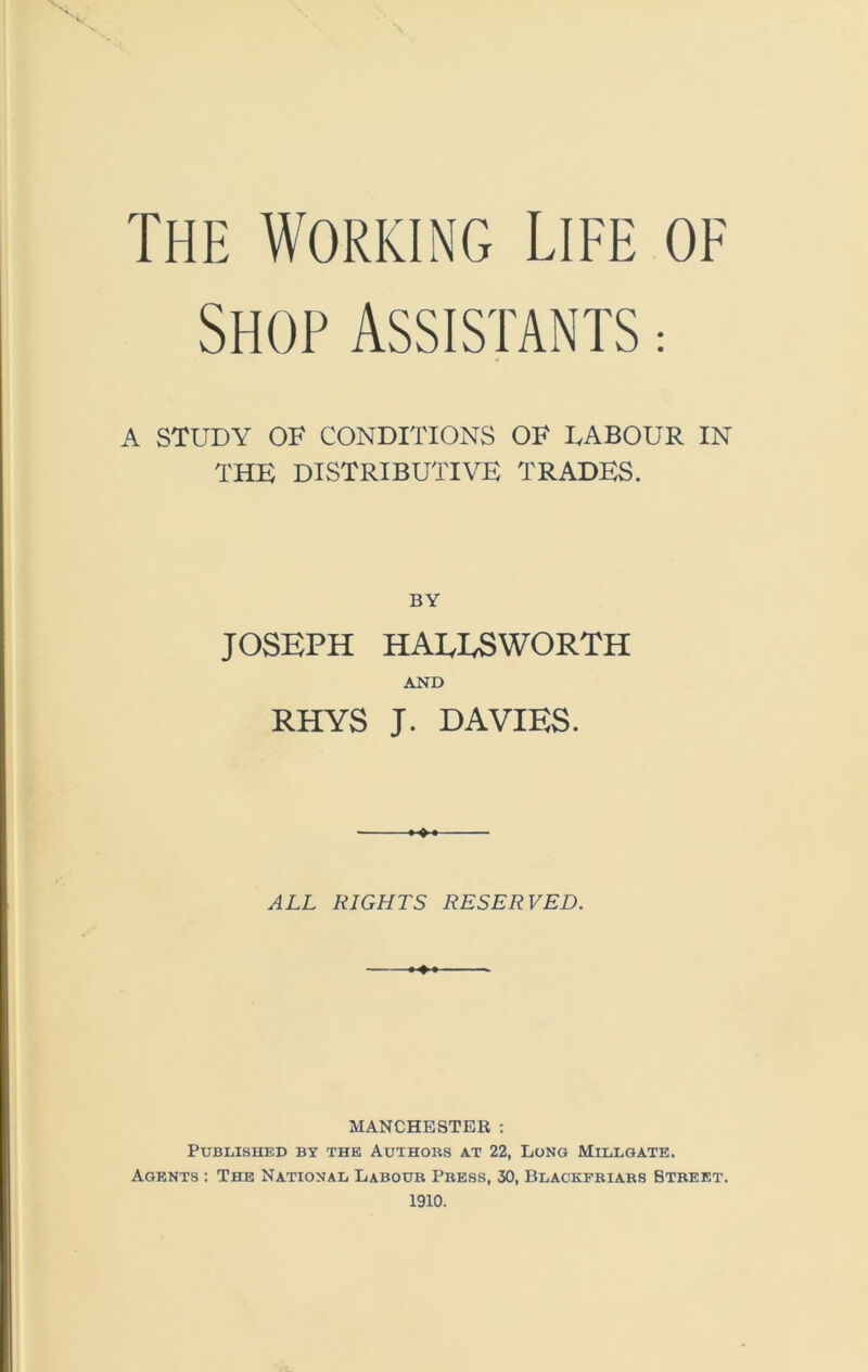 Shop Assistants : A STUDY OF CONDITIONS OF EABOUR IN THE DISTRIBUTIVE TRADES. BY JOSEPH HAEESWORTH AND RHYS J. DAVIES. ALL RIGHTS RESERVED. MANCHESTER: Published by the Authoks at 22, Long Millgate. Agents : The National Labour Press, 30, Blackfriars Btreet. 1910.