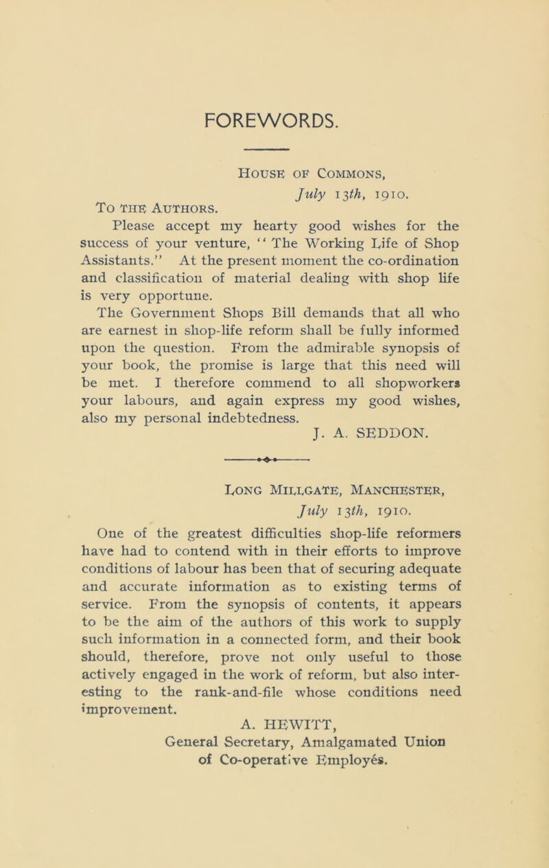 FOREWORDS. House of Commons, July 13th, 1910. To the Authors. Please accept my hearty good wishes for the success of your venture, “ The Working Life of Shop Assistants.” At the present moment the co-ordination and classification of material dealing with shop life is very opportune. The Government Shops Bill demands that all who are earnest in shop-life reform shall be fully informed upon the question. From the admirable synopsis of your book, the promise is large that this need will be met. I therefore commend to all shopworkers your labours, and again express my good wishes, also my personal indebtedness. J. A. SEDDON. Long Miuegate, Manchester, July 13th, 1910. One of the greatest difficulties shop-life reformers have had to contend with in their efforts to improve conditions of labour has been that of securing adequate and accurate information as to existing terms of service. From the synopsis of contents, it appears to be the aim of the authors of this work to supply such information in a connected form, and their book should, therefore, prove not only useful to those actively engaged in the work of reform, but also inter- esting to the rank-and-file whose conditions need improvement. A. HEWITT, General Secretary, Amalgamated Union of Co-operative Employes.