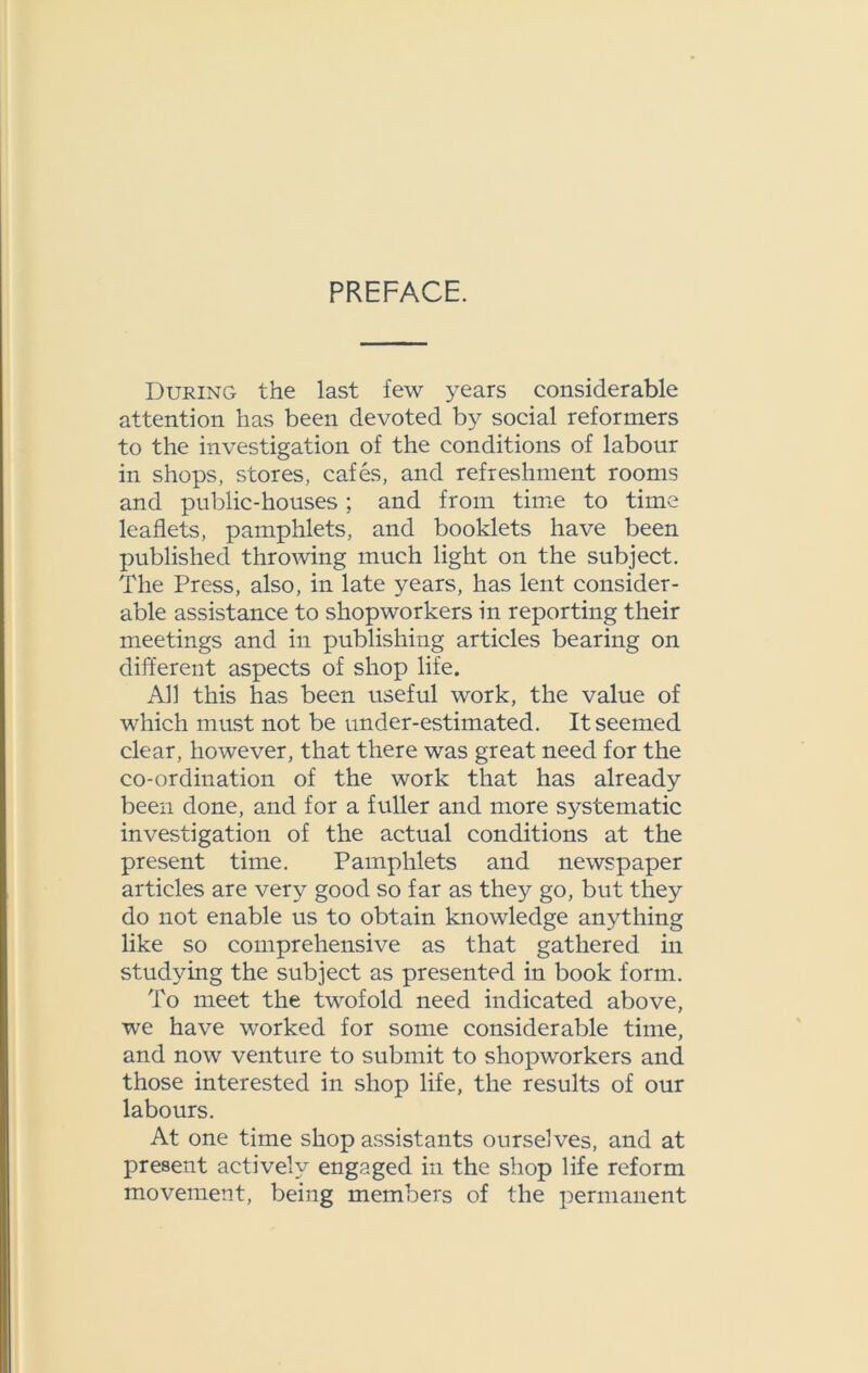 PREFACE. During the last few years considerable attention has been devoted by social reformers to the investigation of the conditions of labour in shops, stores, cafes, and refreshment rooms and public-houses; and from time to time leaflets, pamphlets, and booklets have been published throwing much light on the subject. The Press, also, in late years, has lent consider- able assistance to shopworkers in reporting their meetings and in publishing articles bearing on different aspects of shop life. All this has been useful work, the value of which must not be under-estimated. It seemed clear, however, that there was great need for the co-ordination of the work that has already been done, and for a fuller and more systematic investigation of the actual conditions at the present time. Pamphlets and newspaper articles are very good so far as they go, but they do not enable us to obtain knowledge anything like so comprehensive as that gathered in studying the subject as presented in book form. To meet the twofold need indicated above, we have worked for some considerable time, and now venture to submit to shopworkers and those interested in shop life, the results of our labours. At one time shop assistants ourselves, and at present actively engaged in the shop life reform movement, being members of the permanent