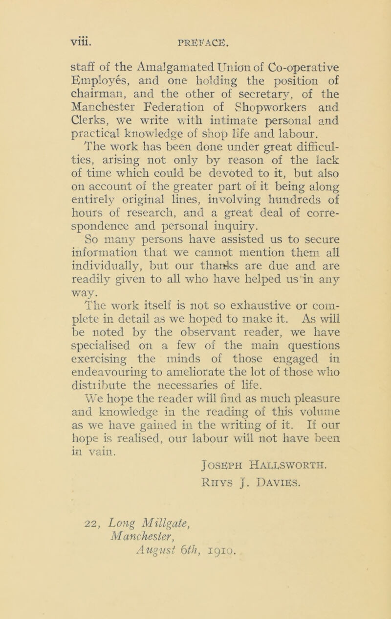 staff of the Amalgamated Union of Co-operative Employes, and one holding the position of chairman, and the other of secretaty, of the Manchester Federation of Shopworkers and Clerks, we write with intimate personal and practical knowledge of shop life and labour. The work has been done under great difficul- ties, arising not only by reason of the lack of time which could be devoted to it, but also on account of the greater part of it being along entirety original lines, involving hundreds of hours of research, and a great deal of corre- spondence and personal inquiry. So many persons have assisted us to secure information that we cannot mention them all individually, but our thanks are due and are readily given to all who have helped us in any way. The work itself is not so exhaustive or com- plete in detail as we hoped to make it. As will be noted by the observant reader, we have specialised on a few of the main questions exercising the minds of those engaged in endeavouring to ameliorate the lot of those who distiibute the necessaries of life. We hope the reader will find as much pleasure and knowledge in the reading of this volume as we have gained in the writing of it. If our hope is realised, our labour will not have been in vain. Joseph Hallsworth. Rhys J. Davies. 22, Long Mitigate, Manchester, August 6th, 1910.
