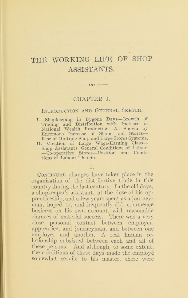 ASSISTANTS. CHAPTER I. Introduction and General Sketch. I. —Shopkeeping in Bygone Days—Growth of Trading and Distribution with Increase in National Wealth Production—As Shown by Enormous Increase of Shops and Stores— Rise of Multiple Shop and Large Stores Systems. II. —Creation of Large Wage-Earning Class— Shop Assistants’ General Conditions of Labour —Co-operative Stores—Position and Condi- tions of Labour Therein. I. Continual changes have taken place in the organisation of the distributive trade in this country during the last century. In the old daj-s, a shopkeeper’s assistant, at the close of his ap- prenticeship, and a few years spent as a journey- man, hoped to, and frequently did, commence business on his own account, with reasonable chances of material success. There was a very close personal contact between employer, apprentice, and journeyman, and between one employer and another. A real human re- lationship subsisted between each and all of these persons. And although, to some extent, the conditions of those days made the employe somewhat servile to his master, there were