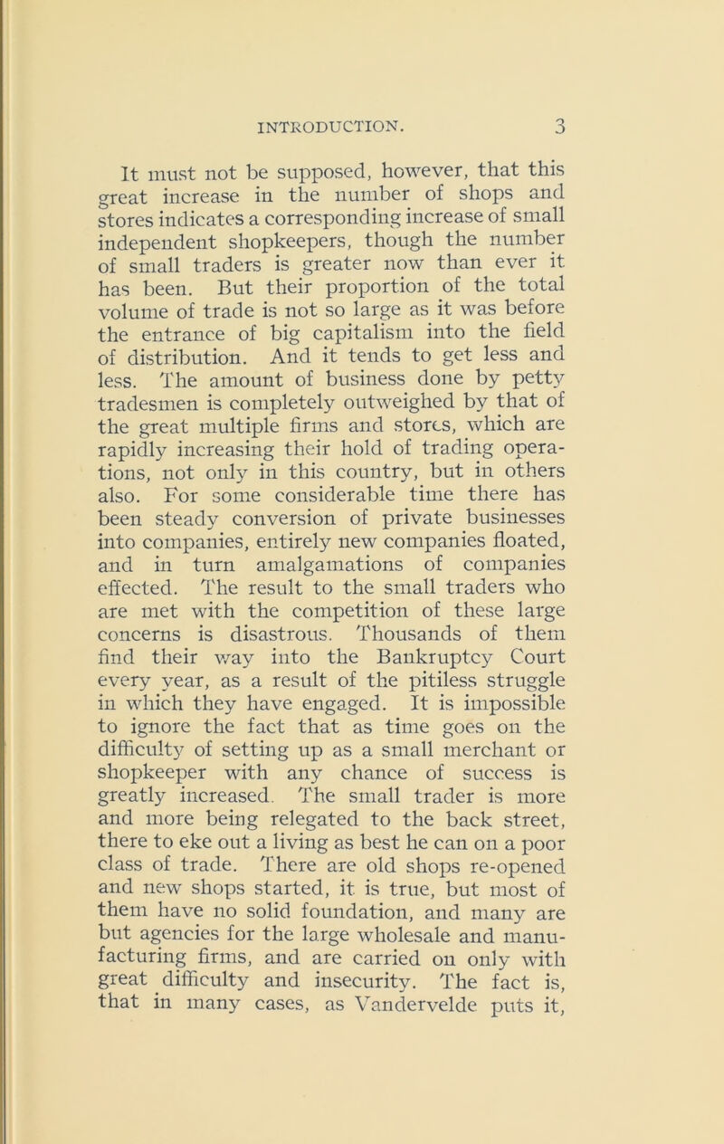 It must not be supposed, however, that this great increase in the number of shops and stores indicates a corresponding increase of small independent shopkeepers, though the number of small traders is greater now than ever it has been. But their proportion of the total volume of trade is not so large as it was before the entrance of big capitalism into the field of distribution. And it tends to get less and less. The amount of business done by petty tradesmen is completely outweighed by that of the great multiple firms and stores, which are rapidly increasing their hold of trading opera- tions, not only in this country, but in others also. For some considerable time there has been steady conversion of private businesses into companies, entirely new companies floated, and in turn amalgamations of companies effected. The result to the small traders who are met with the competition of these large concerns is disastrous. Thousands of them find their way into the Bankruptcy Court every year, as a result of the pitiless struggle in which they have engaged. It is impossible to ignore the fact that as time goes on the difficulty of setting up as a small merchant or shopkeeper with any chance of success is greatly increased. The small trader is more and more being relegated to the back street, there to eke out a living as best he can on a poor class of trade. There are old shops re-opened and new shops started, it is true, but most of them have no solid foundation, and many are but agencies for the large wholesale and manu- facturing firms, and are carried on only with great difficulty and insecurity. The fact is, that in many cases, as Vandervelde puts it,