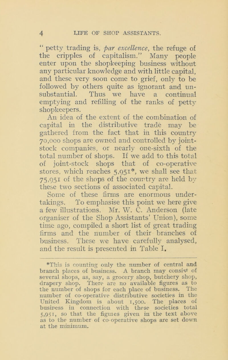 “ petty trading is, par excellence, the refuge of the cripples of capitalism.” Many people enter upon the shopkeeping business without any particular knowledge and with little capital, and these very soon come to grief, only to be followed by others quite as ignorant and un- substantial. Thus we have a continual emptying and refilling of the ranks of petty shopkeepers. An idea of the extent of the combination of capital in the distributive trade may be gathered from the fact that in this country 70,000 shops are owned and controlled by joint- stock companies, or nearly one-sixth of the total number of shops. If we add to this total of joint-stock shops that of co-operative stores, which reaches 5,951*, we shall see that 75,951 of the shops of the country are held by these two sections of associated capital. Some of these firms are enormous under- takings. To emphasise this point we here give a few illustrations. Mr. W. C. Anderson (late organiser of the Shop Assistants’ Union), some time ago, compiled a short list of great trading firms and the number of their branches of business. These we have carefully analysed, and the result is presented in Table I. *This is counting only the number of central and branch places of business. A branch may consist of several shops, as, say, a grocery shop, butchery shop, drapery shop. There are no available figures as to the number of shops for each place of business. The number of co-operative distributive societies in the United Kingdom is about 1,500. The places of business in connection with these societies total 5,951, so that the figuies given in the text above as to the number of co-operative shops are set down at the minimum.