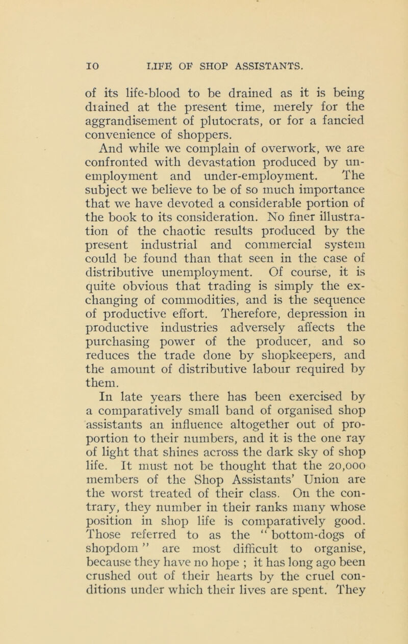 of its life-blood to be drained as it is being diained at the present time, merely for the aggrandisement of plutocrats, or for a fancied convenience of shoppers. And while we complain of overwork, we are confronted with devastation produced by un- employment and under-employ rnent. The subject we believe to be of so much importance that we have devoted a considerable portion of the book to its consideration. No finer illustra- tion of the chaotic results produced by the present industrial and commercial system could be found than that seen in the ease of distributive unemployment. Of course, it is quite obvious that trading is simply the ex- changing of commodities, and is the sequence of productive effort. Therefore, depression in productive industries adversely affects the purchasing power of the producer, and so reduces the trade done by shopkeepers, and the amount of distributive labour required by them. In late years there has been exercised by a comparatively small band of organised shop assistants an influence altogether out of pro- portion to their numbers, and it is the one ray of light that shines across the dark sky of shop life. It must not be thought that the 20,000 members of the Shop Assistants’ Union are the worst treated of their class. O11 the con- trary, they number in their ranks many whose position in shop life is comparatively good. Those referred to as the “ bottom-dogs of shopdoin ” are most difficult to organise, because they have no hope ; it has long ago been crushed out of their hearts by the cruel con- ditions under which their lives are spent. They