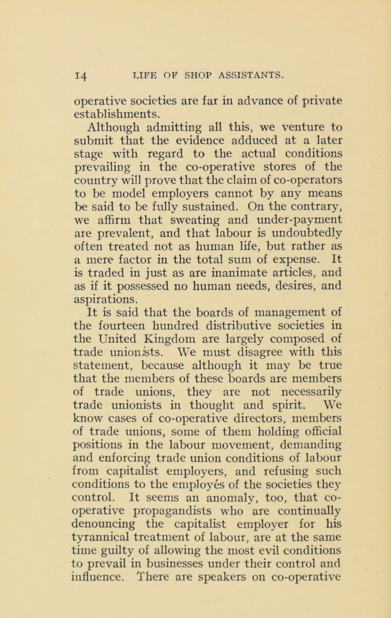 operative societies are far in advance of private establishments. Although admitting all this, we venture to submit that the evidence adduced at a later stage with regard to the actual conditions prevailing in the co-operative stores of the country will prove that the claim of co-operators to be model employers cannot by any means be said to be fully sustained. On the contrary, we affirm that sweating and under-payment are prevalent, and that labour is undoubtedly often treated not as human life, but rather as a mere factor in the total sum of expense. It is traded in just as are inanimate articles, and as if it possessed no human needs, desires, and aspirations. It is said that the boards of management of the fourteen hundred distributive societies in the United Kingdom are largely composed of trade unionists. We must disagree with this statement, because although it may be true that the members of these boards are members of trade unions, they are not necessarily trade unionists in thought and spirit. We know cases of co-operative directors, members of trade unions, some of them holding official positions in the labour movement, demanding and enforcing trade union conditions of labour from capitalist employers, and refusing such conditions to the employes of the societies they control. It seems an anomaly, too, that co- operative propagandists who are continually denouncing the capitalist employer for his tyrannical treatment of labour, are at the same time guilty of allowing the most evil conditions to prevail in businesses under their control and influence. There are speakers on co-operative