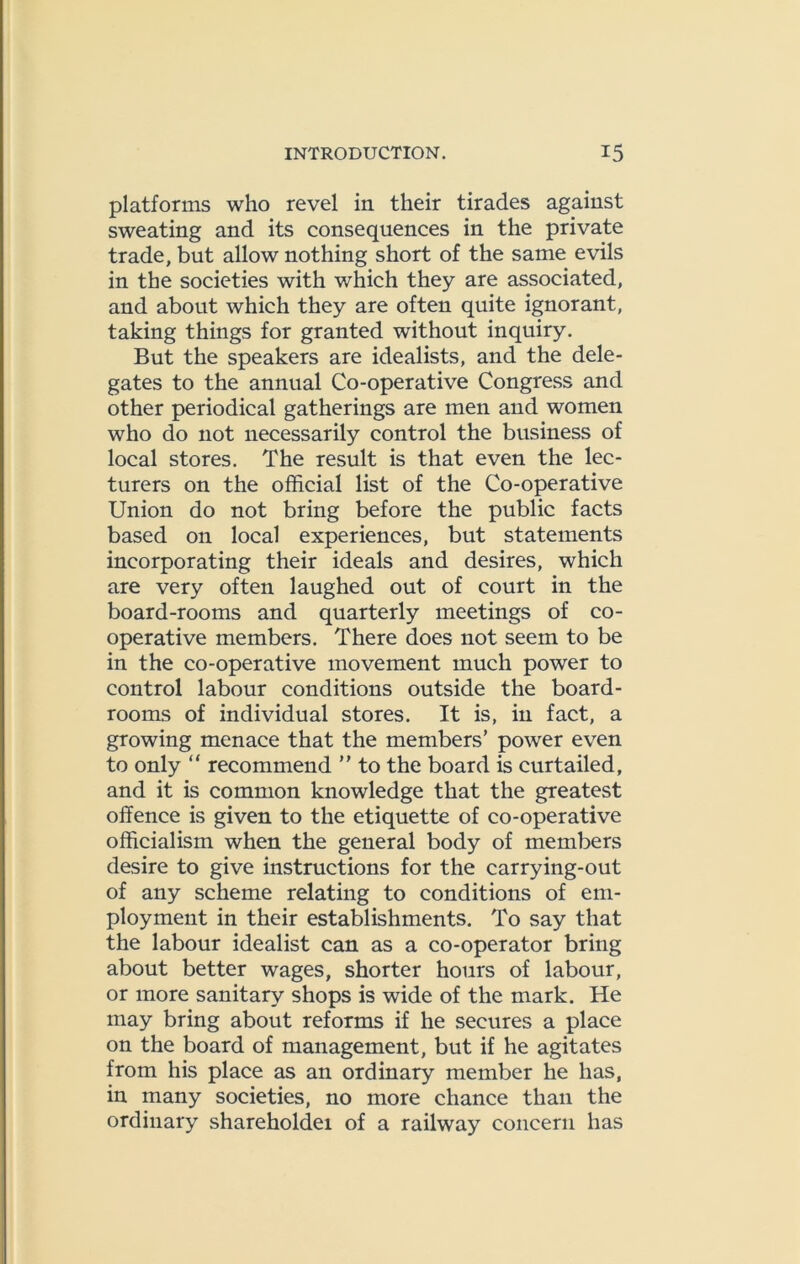 platforms who revel in their tirades against sweating and its consequences in the private trade, but allow nothing short of the same evils in the societies with which they are associated, and about which they are often quite ignorant, taking things for granted without inquiry. But the speakers are idealists, and the dele- gates to the annual Co-operative Congress and other periodical gatherings are men and women who do not necessarily control the business of local stores. The result is that even the lec- turers on the official list of the Co-operative Union do not bring before the public facts based on local experiences, but statements incorporating their ideals and desires, which are very often laughed out of court in the board-rooms and quarterly meetings of co- operative members. There does not seem to be in the co-operative movement much power to control labour conditions outside the board- rooms of individual stores. It is, in fact, a growing menace that the members’ power even to only “ recommend  to the board is curtailed, and it is common knowledge that the greatest offence is given to the etiquette of co-operative officialism when the general body of members desire to give instructions for the carrying-out of any scheme relating to conditions of em- ployment in their establishments. To say that the labour idealist can as a co-operator bring about better wages, shorter hours of labour, or more sanitary shops is wide of the mark. He may bring about reforms if he secures a place on the board of management, but if he agitates from his place as an ordinary member he has, in many societies, no more chance than the ordinary shareholdei of a railway concern has