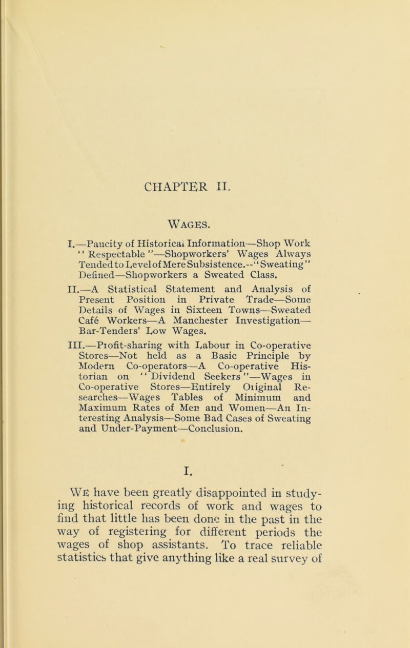 CHAPTER II. Wages. I. —Paucity of Historical Information—Shop Work “Respectable”—Shopworkers’ Wages Always Tended to Level of Mere Subsistence.--” Sweating” Defined—Shopworkers a Sweated Class. II. —A Statistical Statement and Analysis of Present Position in Private Trade—Some Details of Wages in Sixteen Towns—Sweated Cafe Workers—A Manchester Investigation— Bar-Tenders’ Low Wages. III. —Profit-sharing with Labour in Co-operative Stores—Not held as a Basic Principle by Modern Co-operators—A Co-operative His- torian on “Dividend Seekers”—Wages in Co-operative Stores—Entirely Oiiginal Re- searches—Wages Tables of Minimum and Maximum Rates of Men and Women—An In- teresting Analysis—Some Bad Cases of Sweating and Under-Payment—Conclusion. I. WE have been greatly disappointed in study- ing historical records of work and wages to find that little has been done in the past in the way of registeiing for different periods the wages of shop assistants. To trace reliable statistics that give anything like a real survey of