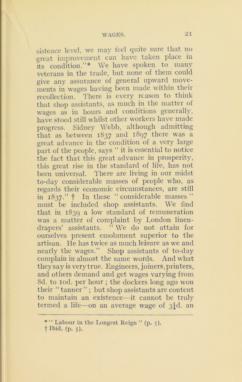 sistence level, we may feel quite sure that, no great improvement can have taken place in its condition.”* We have spoken to many veterans in the trade, but none of them could give any assurance of general upward move- ments in wages having been made within their recollection. There is every reason to think that shop assistants, as much in the matter of wages as in hours and conditions generally, have stood still whilst other workers have made progress. Sidney Webb, although admitting that as between 1837 ancl i897 tliere was a great advance in the condition of a very large part of the people, says “ it is essential to notice the fact that this great advance in prosperity, this great rise in the standard of life, has not been universal. There are living in our midst to-day considerable masses of people who, as regards their economic circumstances, are still in 1837.” f I11 these “ considerable masses ” must be included shop assistants. We find that in 1839 a l°w standard of remuneration was a matter of complaint by Eondon linen- drapers’ assistants. “ We do not attain for ourselves present emolument superior to the artisan. He has twice as much leisure as we and nearly the wages.” Shop assistants of to-day complain in almost the same words. And what they say is very true. Engineers, joiners, printers, and others demand and get wages varying from 8d. to iod. per hour ; the dockers long ago won their “ tanner ” ; but shop assistants are content to maintain an existence—it cannot be truly termed a life—on an average wage of 3jd. an * “ Labour in the Longest Reign ” (p. 5). f Ibid. (p. 5).