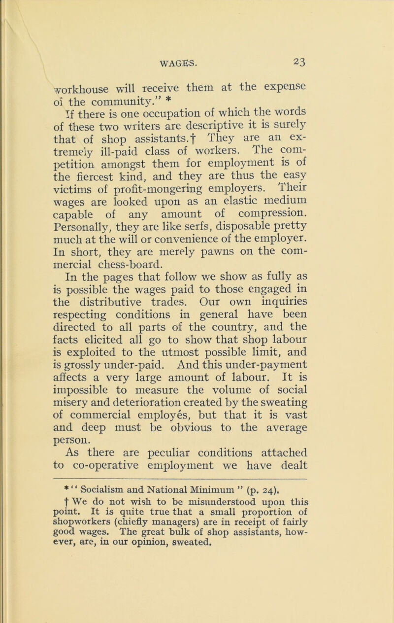 workhouse will receive them at the expense oi the community.” * If there is one occupation of which the words of these two writers are descriptive it is surely that of shop assistants.! They are an ex- tremely ill-paid class of workers. The com- petition amongst them for employment is of the fiercest kind, and they are thus the easy victims of profit-mongering employers. Their wages are looked upon as an elastic medium capable of any amount of compression. Personally, they are like serfs, disposable pretty much at the will or convenience of the employer. In short, they are merely pawns on the com- mercial chess-board. In the pages that follow we show as fully as is possible the wages paid to those engaged in the distributive trades. Our own inquiries respecting conditions in general have been directed to all parts of the country, and the facts elicited all go to show that shop labour is exploited to the utmost possible limit, and is grossly under-paid. And this under-payment affects a very large amomit of labour. It is impossible to measure the volume of social misery and deterioration created b}^ the sweating of commercial employes, but that it is vast and deep must be obvious to the average person. As there are peculiar conditions attached to co-operative employment we have dealt * “ Socialism and National Minimum ” (p. 24), t We do not wish to be misunderstood upon this point. It is quite true that a small proportion of shopworkers (chiefly managers) are in receipt of fairly good wages. The great bulk of shop assistants, how- ever, are, in our opinion, sweated.