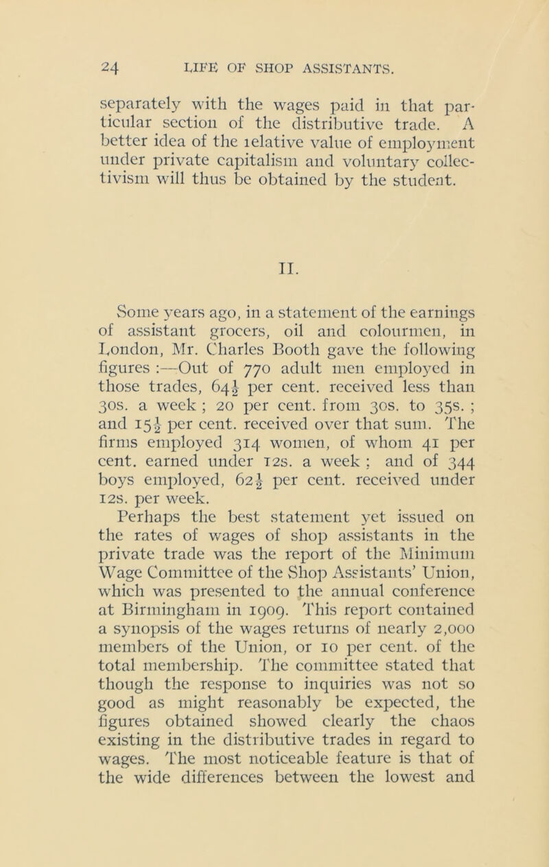 separately with the wages paid in that par- ticular section of the distributive trade. A better idea of the lelative value of employment under private capitalism and voluntary collec- tivism will thus be obtained by the student. II. Some 3-ears ago, in a statement of the earnings of assistant grocers, oil and colourmcn, in London, Mr. Charles Booth gave the following figures :—Out of 770 adult men employed in those trades, 64b per cent, received less than 30s. a week ; 20 per cent, from 30s. to 35s. ; and 15J per cent, received over that sum. The firms employed 314 women, of whom 41 per cent, earned under 12s. a week ; and of 344 bo}^s employed, 62\ per cent, received under 12s. per week. Perhaps the best statement yet issued on the rates of wages of shop assistants in the private trade was the report of the Minimum Wage Committee of the vShop Assistants’ Union, which was presented to the annual conference at Birmingham in 1909. This report contained a s>mopsis of the wages returns of nearly 2,000 members of the Union, or 10 per cent, of the total membership. The committee stated that though the response to inquiries was not so good as might reasonably be expected, the figures obtained showed clearly the chaos existing in the distributive trades in regard to wages. The most noticeable feature is that of the wide differences between the lowest and