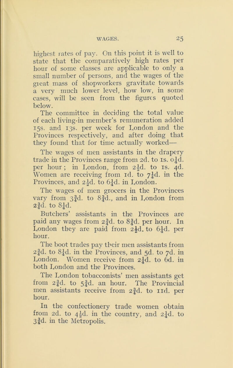 highest, rates of pay. On this point it is well to state that the comparatively high rates per hour of some classes are applicable to only a small number of persons, and the wages of the gieat mass of shopworkers gravitate towards a very much lower level, how low, in some cases, will be seen from the figures quoted below. The committee in deciding the total value of each living-in member’s remuneration added 15s. and 13s. per week for London and the Provinces respectively, and after doing that they found that for time actually worked— The wages of men assistants in the drapery trade in the Provinces range from 2d. to is. o|d. per hour ; in London, from 2id. to is. qd. Women are receiving from id. to 7^rl. in the Provinces, and 2|d. to 6|-d. in London. The wages of men grocers in the Provinces vary from 3fd. to 8fd., and in London from 2fd. to 8|d. Butchers’ assistants in the Provinces are paid any wages from 2-fd. to 8fd, per hour. In London they are paid from 2|d. to 6Jd. per hour. The boot trades pay their men assistants from 2fd. to 8|d. in the Provinces, and 5d. to 7d. in London. Women receive from 2^d. to 6d. in both London and the Provinces. The London tobacconists’ men assistants get from 2fd. to 5§d. an hour. The Provincial men assistants receive from 2fd. to lid. per hour. In the confectionery trade women obtain from 2d. to 4 |d. in the country, and 2^d. to 3fd. in the Metropolis.