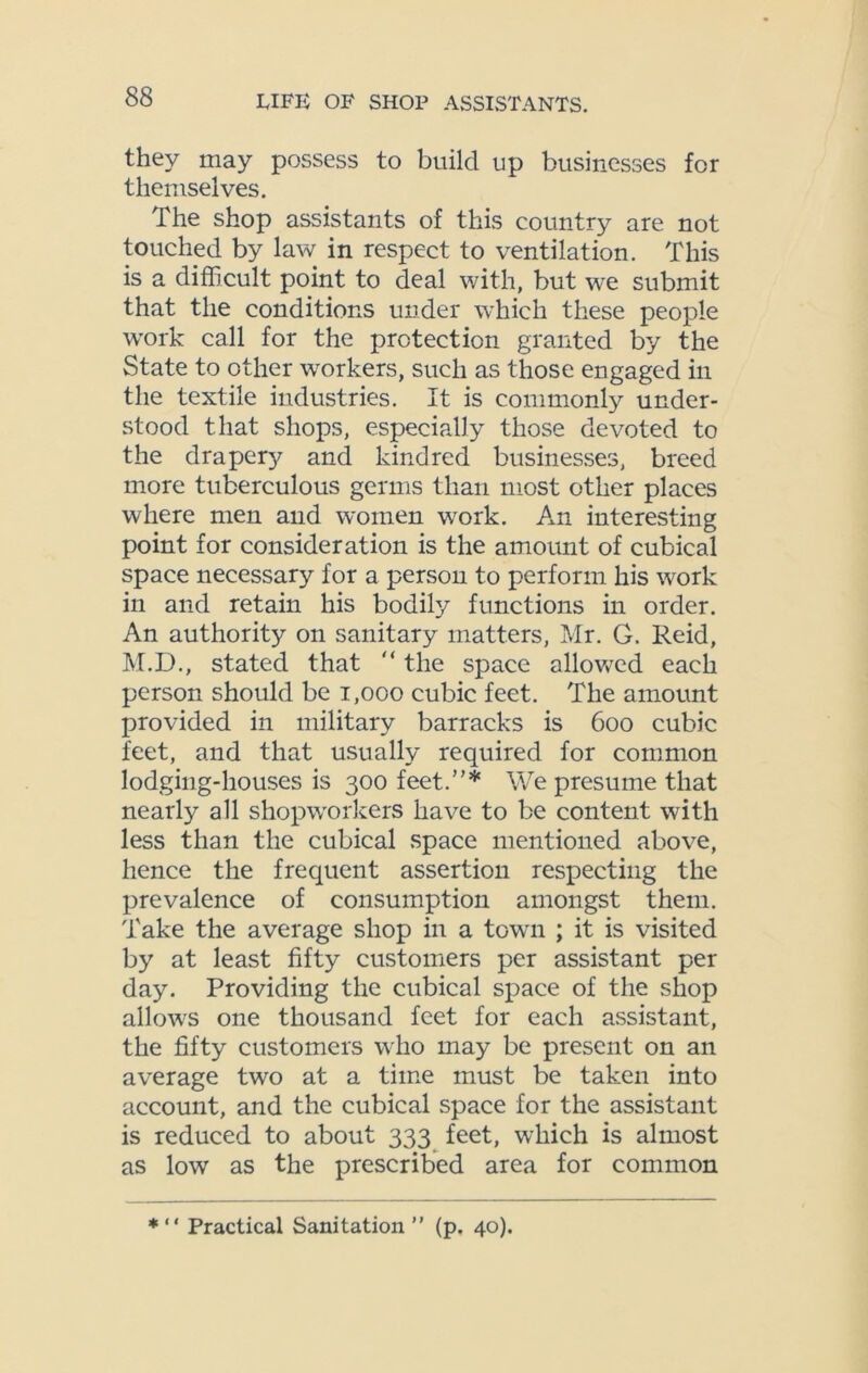 they may possess to build up businesses for themselves. The shop assistants of this country are not touched by law in respect to ventilation. This is a difficult point to deal with, but we submit that the conditions under which these people work call for the protection granted by the State to other workers, such as those engaged in the textile industries. It is commonly under- stood that shops, especially those devoted to the drapery and kindred businesses, breed more tuberculous germs than most other places where men and women work. An interesting point for consideration is the amount of cubical space necessary for a person to perform his work in and retain his bodily functions in order. An authority on sanitary matters, Mr. G. Reid, M.D., stated that  the space allowed each person should be 1,000 cubic feet. The amount provided in military barracks is boo cubic feet, and that usually required for common lodging-houses is 300 feet.”* We presume that nearly all shopworkers have to be content with less than the cubical space mentioned above, hence the frequent assertion respecting the prevalence of consumption amongst them. Take the average shop in a town ; it is visited by at least fifty customers per assistant per day. Providing the cubical space of the shop allows one thousand feet for each assistant, the fifty customers who may be present on an average two at a time must be taken into account, and the cubical space for the assistant is reduced to about 333 feet, which is almost as low as the prescribed area for common *“ Practical Sanitation” (p. 40).