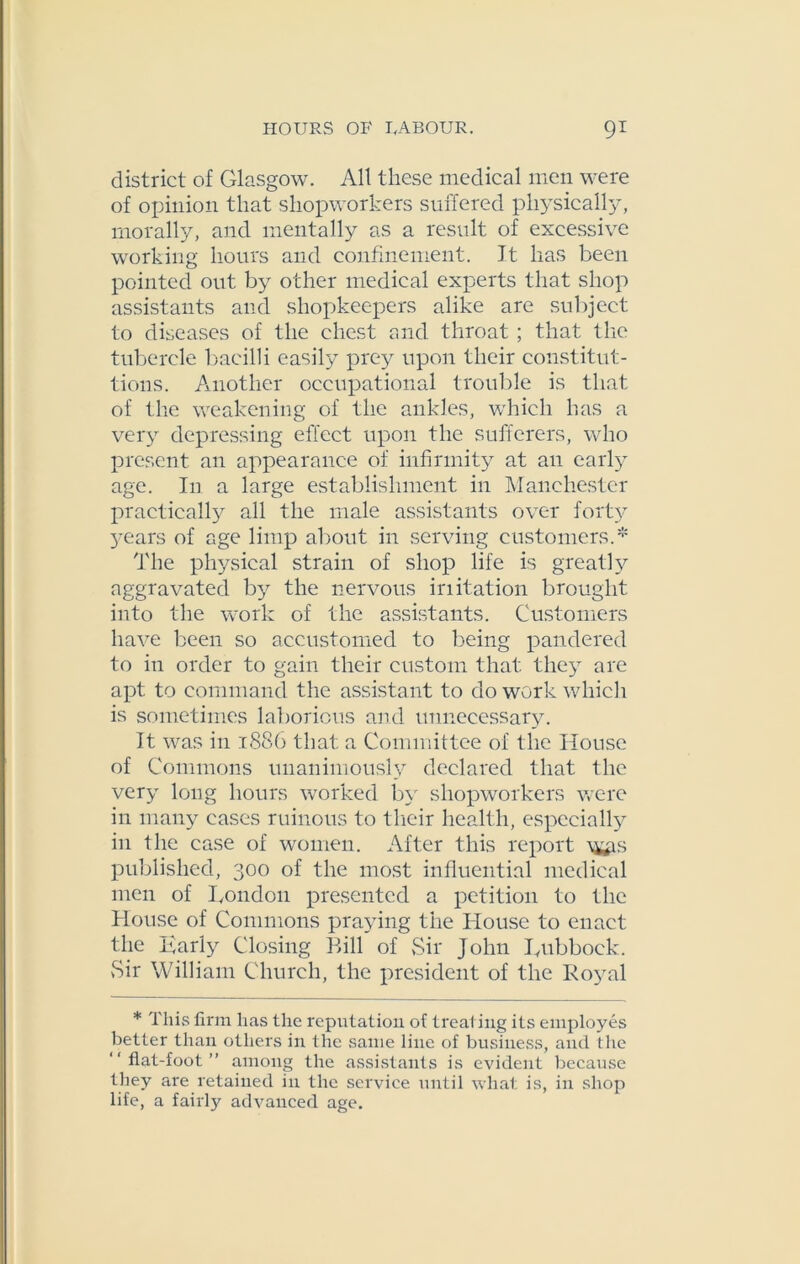 district of Glasgow. All these medical men were of opinion that shopworkers suffered physically, morally, and mentally as a result of excessive working hours and confinement. It has been pointed out by other medical experts that shop assistants and shopkeepers alike are subject to diseases of the chest and throat ; that the tubercle bacilli easily prey upon their constitut- tions. Another occupational trouble is that of the weakening of the ankles, which has a very depressing effect upon the sufferers, who present an appearance of infirmity at an early age. In a large establishment in Manchester practically all the male assistants over forty 3-ears of age limp about in serving customers.* The physical strain of shop life is greatly aggravated b}^ the nervous iriitation brought into the work of the assistants. Customers have been so accustomed to being pandered to in order to gain their custom that the3T are apt to command the assistant to do work which is sometimes laborious and unnecessary. It was in 1886 that a Committee of the House of Commons unanimously declared that the very long hours worked by shopworkers were in many cases ruinous to their health, especially in the case of women. After this report ^s published, 300 of the most influential medical men of Condon presented a petition to the House of Commons praying the House to enact the Early Closing Bill of Sir John Lubbock. Sir William Church, the president of the Ro3-al * This firm has the reputation of treating its employes better than others in the same line of business, and the flat-foot ” among the assistants is evident because they are retained in the service until what is, in shop life, a fairly advanced age.