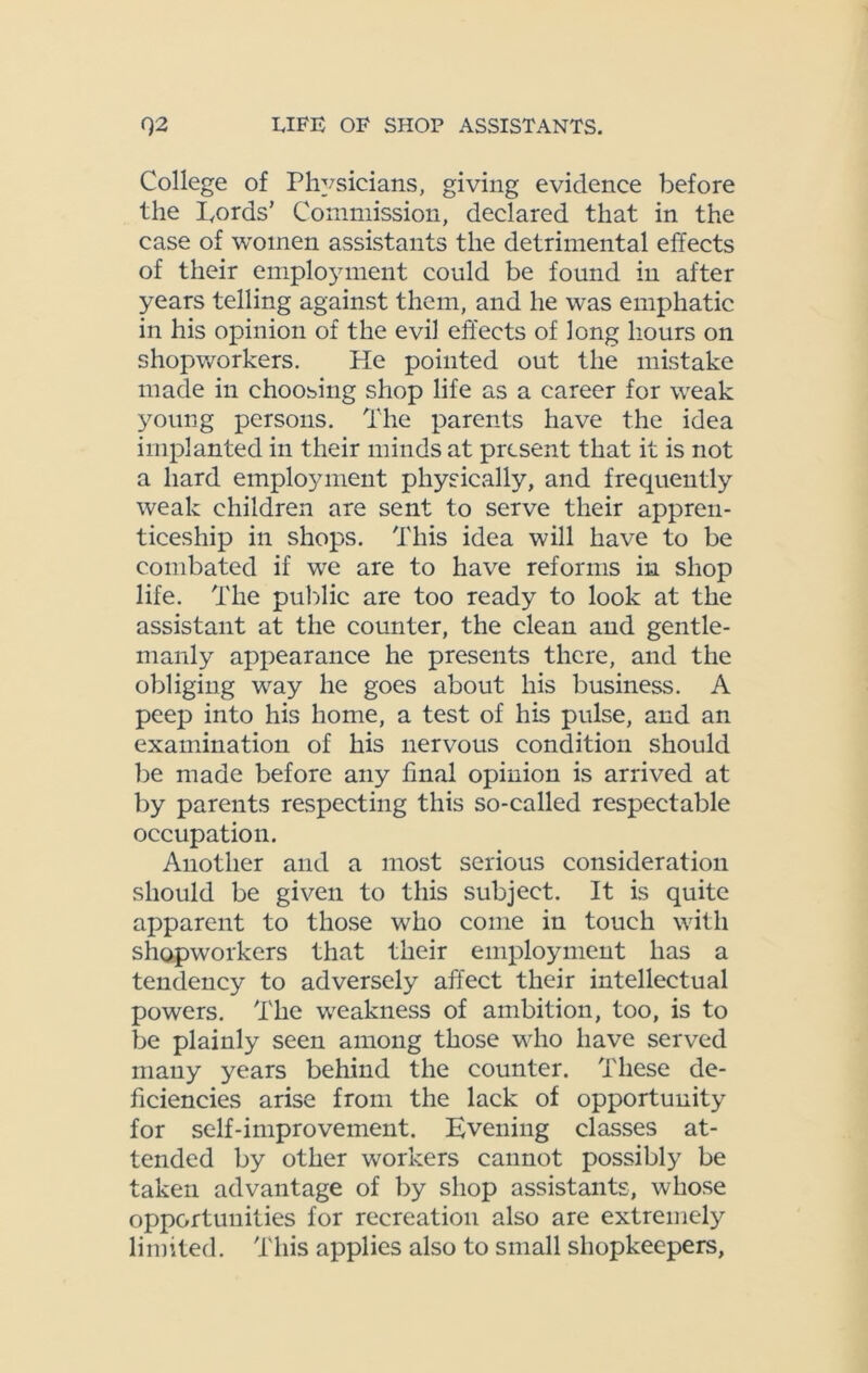 College of Physicians, giving evidence before the Lords’ Commission, declared that in the case of women assistants the detrimental effects of their employment could be found in after years telling against them, and he was emphatic in his opinion of the evil effects of long hours on shopworkers. He pointed out the mistake made in choosing shop life as a career for weak young persons. The parents have the idea implanted in their minds at present that it is not a hard employment physically, and frequently weak children are sent to serve their appren- ticeship in shops. This idea will have to be combated if we are to have reforms in shop life. The public are too ready to look at the assistant at the counter, the clean and gentle- manly appearance he presents there, and the obliging way he goes about his business. A peep into his home, a test of his pulse, and an examination of his nervous condition should be made before any final opinion is arrived at by parents respecting this so-called respectable occupation. Another and a most serious consideration should be given to this subject. It is quite apparent to those who come in touch with shopworkers that their employment has a tendency to adversely affect their intellectual powers. The weakness of ambition, too, is to be plainly seen among those who have served many years behind the counter. These de- ficiencies arise from the lack of opportunity for self-improvement. Evening classes at- tended by other workers cannot possibly be taken advantage of by shop assistants, whose opportunities for recreation also are extremely limited. This applies also to small shopkeepers,