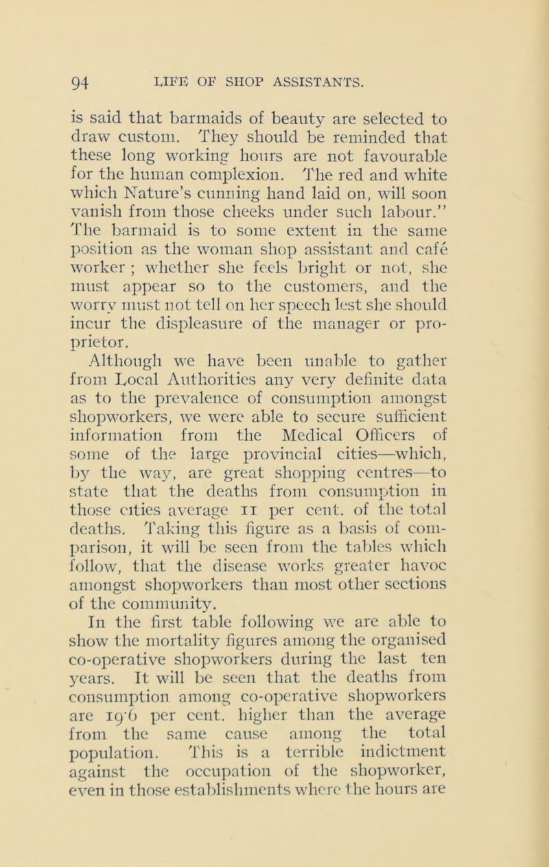 is said that barmaids of beauty are selected to draw custom. They should be reminded that these long working hours are not favourable for the human complexion. The red and white which Nature’s cunning hand laid on, will soon vanish from those cheeks under such labour.” The barmaid is to some extent in the same position as the woman shop assistant and cafe worker ; whether she feels bright or not, she must appear so to the customers, and the worry must not tell on her speech lest she should incur the displeasure of the manager or pro- prietor. Although we have been unable to gather from Local Authorities any very definite data as to the prevalence of consumption amongst shopworkers, we were able to secure sufficient information from the Medical Officers of some of the large provincial cities—which, by the way, are great shopping centres—to state that the deaths from consumption in those cities average n per cent, of the total deaths. Taking this figure as a basis of com- parison, it will be seen from the tables which follow, that the disease works greater havoc amongst shopworkers than most other sections of the community. In the first table following we are able to show the mortality figures among the organised co-operative shopworkers during the last ten years. It will be seen that the deaths from consumption among co-operative shopworkers are igi) per cent, higher than the average from the same cause among the total population. This is a terrible indictment against the occupation of the sliopworker, even in those establishments where the hours are