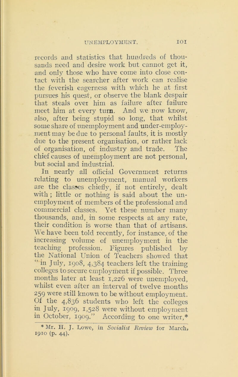records and statistics that hundreds of thou- sands need and desire work but cannot get it, and only those who have come into close con- tact with the searcher after work can realise the feverish eagerness with which he at first pursues his quest, or observe the blank despair that steals over him as failure after failure meet him at every turn. And we now know, also, after being stupid so long, that whilst some share of unemployment and under-employ- ment may be due to personal faults, it is mostly due to the present organisation, or rather lack of organisation, of industry and trade. The chief causes of unemployment are not personal, but social and industrial. In nearly all official Government returns relating to unemploy'ment, manual workers are the classes chiefly, if not entirely, dealt with ; little or nothing is said about the un- employment of members of the professional and commercial classes. Yet these number many thousands, and, in some respects at any rate, their condition is worse than that of artisans. \\e have been told recently, for instance, of the increasing volume of unemployment in the teaching profession. Figures published by the National Union of Teachers showed that “ in July, 1908, 4,384 teachers left the training colleges to secure employment if possible. Three months later at least 1,226 were unemployed, whilst even after an interval of twelve months 259 were still known to be without employment. Of the 4,836 students who left the colleges in July, 1909, 1,528 were without employment in October, 1909.” According to one writer,* * Mr. H. J. Lowe, in Socialist Review for March, 1910 (p. 44).