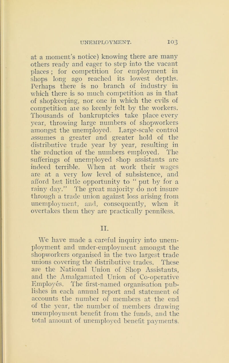 at a moment’s notice) knowing there are many others ready and eager to step into the vacant places ; for competition for employment in shops long ago reached its lowest depths. Ferhaps there is no branch of industry in which there is so much competition as in that of shopkeeping, nor one in which the evils of competition aie so keenly felt by the wrorkers. Thousands of bankruptcies take place every year, throwing large numbers of shopworkers amongst the unemployed. Large-scale control assumes a greater and greater hold of the distributive trade }^ear by 3^ear, resulting in the reduction of the numbers employed. The sufferings of unemplo}red shop assistants are indeed terrible. When at work their wages are at a very low level of subsistence, and afford but little opportunity to “ put by for a rainy day.” The great majority do not insure through a trade union against loss arising from unemployment, and, consequently, when it overtakes them they are practically penniless. II. We have made a careful inquiry into unem- ployment and under-employment amongst the shopworkers organised in the two largest trade unions covering the distributive trades. These are the National Union of Shop Assistants, and the Amalgamated Union of Co-operative Employes. The first-named organisation pub- lishes in each annual report and statement of accounts the number of members at the end of the year, the number of members drawing unemployment benefit from the funds, and the total amount of unemployed benefit payments.