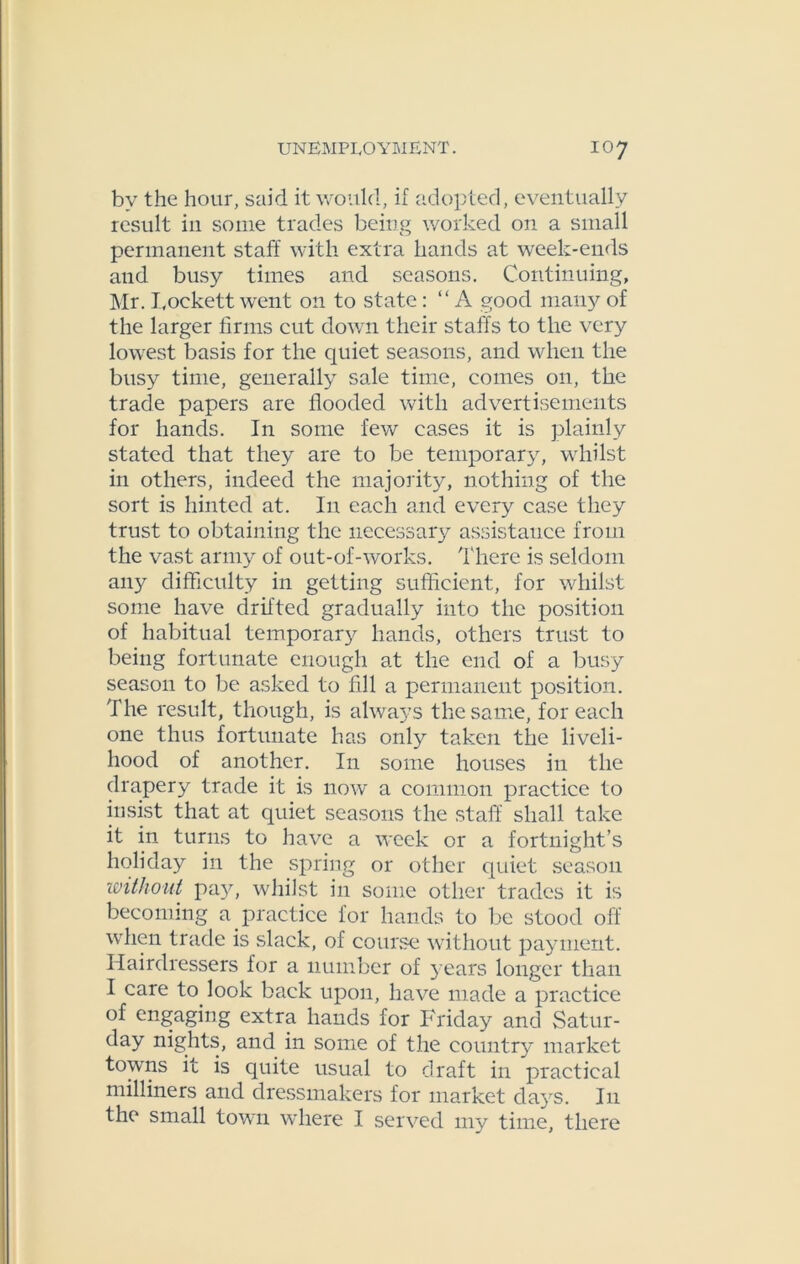 by the hour, said it would, if adopted, eventually result in some trades being worked on a small permanent staff with extra hands at week-ends and busy times and seasons. Continuing, Mr. Lockett went on to state: “ A good many of the larger firms cut down their staffs to the very lowest basis for the quiet seasons, and when the busy time, generally sale time, comes on, the trade papers are flooded with advertisements for hands. In some few cases it is plainly stated that they are to be temporary, whilst in others, indeed the majority, nothing of the sort is hinted at. I11 each and every case they trust to obtaining the necessary assistance from the vast army of out-of-works. There is seldom any difficulty in getting sufficient, for whilst some have drifted gradually into the position of habitual temporary hands, others trust to being fortunate enough at the end of a busy season to be asked to fill a permanent position. The result, though, is always the same, for each one thus fortunate has only taken the liveli- hood of another. In some houses in the drapery trade it is now a common practice to insist that at quiet seasons the staff shall take it in turns to have a week or a fortnight’s holiday in the spring or other quiet season without pay, whilst in some other trades it is becoming a practice for hands to be stood off when trade is slack, of course without payment. Hairdressers for a number of j-ears longer than I care to look back upon, have made a practice of engaging extra hands for Friday and Satur- day nights, and in some of the country market towns it is quite usual to draft in practical milliners and dressmakers for market days. I11 the small town where I served my time, there